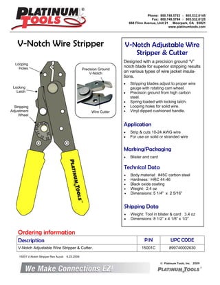V-Notch Wire Stripper V-Notch Adjustable Wire
Stripper & Cutter
Designed with a precision ground “V”
notch blade for superior stripping results
on various types of wire jacket insula-
tions.
• Stripping blades adjust to proper wire
gauge with rotating cam wheel.
• Precision ground from high carbon
steel.
• Spring loaded with locking latch.
• Looping holes for solid wire.
• Vinyl dipped cushioned handle.
Marking/Packaging
• Blister and card
Application
• Strip & cuts 10-24 AWG wire
• For use on solid or stranded wire
Technical Data
• Body material: #45C carbon steel
• Hardness: HRC 44-46
• Black oxide coating
• Weight: 2.4 oz
• Dimensions: 5 1/4” x 2 5/16”
Shipping Data
• Weight: Tool in blister & card 3.4 oz
• Dimensions: 8 1/2” x 4 1/8” x 1/2”
© Platinum Tools, Inc. 2009
Description P/N UPC CODE
V-Notch Adjustable Wire Stripper & Cutter. 15001C 899740002630
Ordering information
Phone: 800.749.5783 ○ 805.532.0145
Fax: 800.749.5784 ○ 805.532.0125
668 Flinn Avenue, Unit 21 Moorpark, CA 93021
www.platinumtools.com
Locking
Latch
Stripping
Adjustment
Wheel
Looping
Holes Precision Ground
V-Notch
Wire Cutter
15001 V-Notch Stripper Rev A.pub 6.23.2009
 