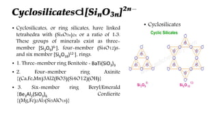 • Cyclosilicates, or ring silicates, have linked
tetrahedra with (SixO3x)2x or a ratio of 1:3.
These groups of minerals exist as three-
member [Si3O9)6-]. four-member (Si4O12)8-
and six member [Si6O18)12-]. rings.
• 1. Three-member ring Benitoite - BaTi(SiO3)3
• 2. Four-member ring Axinite
{(Ca,Fe,Mn)3Al2(BO3)(Si4O12)(OH)}
• 3. Six-member ring Beryl/Emerald
{Be3Al2(SiO3)6 Cordierite
{(Mg,Fe)2Al3(Si5AlO18)}
 