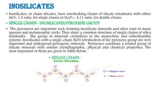 Inosilicates
• Inosilicates, or chain silicates, have interlocking chains of silicate tetrahedra with either
SiO3, 1:3 ratio, for single chains or Si4O11, 4:11 ratio, for double chains.
• SINGLE CHAIN- INOSILICATES,PYROXENE GROUP
• The pyroxenes are important rock-forming inosilicate minerals and often exist in many
igneous and metamorphic rocks. They share a common structure of single chains of silica
tetrahedra . The group of minerals crystallizes in the monoclinic and orthorhombic
systems. Inosilicates with a single-chain SiO4 tetrahedron of the pyroxene group are very
important and widespread petrogenic minerals . Pyroxenes constitute a related group of
silicate minerals with similar crystallographic, physical and chemical properties. The
most important of them are given in Table below.
 