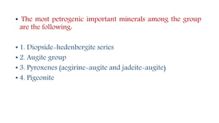 • The most petrogenic important minerals among the group
are the following:
• 1. Diopside-hedenbergite series
• 2. Augite group
• 3. Pyroxenes (aegirine-augite and jadeite-augite)
• 4. Pigeonite
 