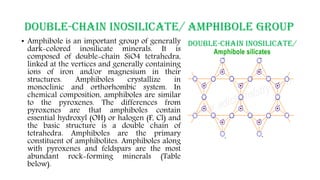 DOUBLE-CHAIN INOSILICATE/ AMPHIBOLE GROUP
• Amphibole is an important group of generally
dark-colored inosilicate minerals. It is
composed of double-chain SiO4 tetrahedra,
linked at the vertices and generally containing
ions of iron and/or magnesium in their
structures. Amphiboles crystallize in
monoclinic and orthorhombic system. In
chemical composition, amphiboles are similar
to the pyroxenes. The differences from
pyroxenes are that amphiboles contain
essential hydroxyl (OH) or halogen (F, Cl) and
the basic structure is a double chain of
tetrahedra. Amphiboles are the primary
constituent of amphibolites. Amphiboles along
with pyroxenes and feldspars are the most
abundant rock-forming minerals (Table
below).
 