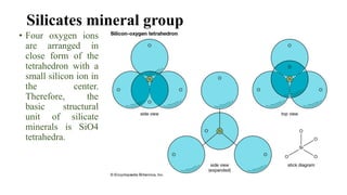 Silicates mineral group
• Four oxygen ions
are arranged in
close form of the
tetrahedron with a
small silicon ion in
the center.
Therefore, the
basic structural
unit of silicate
minerals is SiO4
tetrahedra.
 