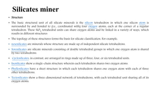 • Structure
• The basic structural unit of all silicate minerals is the silicon tetrahedron in which one silicon atom is
surrounded by and bonded to (i.e., coordinated with) four oxygen atoms, each at the corner of a regular
tetrahedron. These SiO4 tetrahedral units can share oxygen atoms and be linked in a variety of ways, which
results in different structures
• The topology of these structures forms the basis for silicate classification. For example,
• nesosilicates are minerals whose structure are made up of independent silicate tetrahedrons.
• Sorosilicates are silicate minerals consisting of double tetrahedral groups in which one oxygen atom is shared
by two tetrahedrons.
• Cyclosilicates, in contrast, are arranged in rings made up of three, four, or six tetrahedral units.
• Inosilicates show a single-chain structure wherein each tetrahedron shares two oxygen atoms.
• Phyllosilicates have a sheet structure in which each tetrahedron shares one oxygen atom with each of three
other tetrahedrons.
• Tectosilicates show a three-dimensional network of tetrahedrons, with each tetrahedral unit sharing all of its
oxygen atoms.
Silicates miner
 