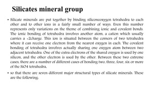 • Silicate minerals are put together by binding siliconeoxygen tetrahedra to each
other and to other ions in a fairly small number of ways. Even this number
represents only variations on the theme of combining ionic and covalent bonds.
The ionic bonding of tetrahedra involves another atom, a cation which usually
carries a +2charge. This ion is situated between the corners of two tetrahedra
where it can receive one electron from the nearest oxygen in each. The covalent
bonding of tetrahedra involves actually sharing one oxygen atom between two
adjacent tetrahedra. One of the extra electrons of the shared oxygen is used by one
silicon, and the other electron is used by the other. Between these two extreme
cases, there are a number of different cases of bonding two, three, four, six or more
of the SiO4 tetrahedra,
• so that there are seven different major structural types of silicate minerals. These
are the following:
Silicates mineral group
 