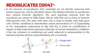 Nesosilicates [SiO4]⁴-
• In the structure of nesosilicates, SiO4 tetrahedra are not directly connected with
mutual oxygen ion, only by interstitial cations. The simplest structure in nesosilicates
have mineral forsterite Mg2[SiO4]. The most important minerals from the
nesosilicates are shown in Table below. Olivine with little iron is closer to forsterite
with greenish color. The same with more iron is closer to fayalite with dark green
color. Olivine crystallizes in orthorhombic system and hardness of 7-6.5 (depending
on the isomorphous replacement of Mg with Fe). It forms by crystallization of
magma at high temperatures (pyrogen minerals). In normal atmospheric conditions,
it has low resistance to weathering and easily subjected to metamorphism in the
mineral serpentine (olivine serpentinization), talc or actinolite.
 