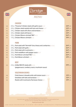 MENU
„bridge“ restaurant Novotného lávka 200/3 I Tel.: 221 082 381 I GSM: 725 360 360 I www.bridgerestaurant.cz I bridgerestaurantprague@gmail.com
List of food allergens is at the service bar.
If you don‘t get a receipt with same price as shown on the menu, your meal would be free!!!
The prices are non-negotiable. Menu valid from 1. 2. 2015.
Thank you for your visit.
	CHICKEN
	 350.	 200 g	 “Provence”chicken steak with garlic sauce A: 1,7	 229 CZK
	 351.	 200 g	 Chicken steak roasted with ham and cheese A: 1,7	 229 CZK
	 352.	 200 g	 Chicken steak with olives and tomatoes A: 1,7	 229 CZK
	 353.	 200 g	 Chicken steak with bacon A: 1	 229 CZK
	 354.	 250 g	 Chicken Wiener schnitzel“BIG”A: 1,3	 269 CZK
	355.	 150 g	 Chicken Wiener schnitzel A: 1,3	 199 CZK
	PORK
	 400.	 200 g	 Pork steak with“Hermelin”brie cheese and cranberries A: 1,7,12	 269 CZK
	 401.	 200 g	 Pork steak with garlic A: 1	 269 CZK
	 402.	 200 g	 Pork steak with mushrooms A: 1	 269 CZK
	 403.	 200 g	 Pork medallions with pepper sauce A: 1,7	 269 CZK
	 404.	 250 g	 Pork Wiener schnitzel“BIG”A: 1,3	 269 CZK
	 405.	 150 g	 Pork Wiener schnitzel A: 1,3	 199 CZK
	BEEF
	 450.	 250 g	 Grilled RIB EYE steak with A: 1,12	 399 CZK
			 (peppersauce, cranberry sauce, mushroom sauce)	
	 VEGETARIAN DISHES
	 500.		 Fried cheese in breadcrumbs with tartare sauce A: 1,3,7	 139 CZK
	 501.		 Omelette with leek and tomatoes A: 3,7	 129 CZK
	 502.		 Risotto with mushrooms Parmesan cheese A: 7	 159 CZK
 