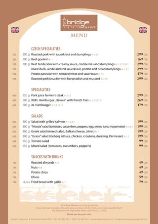 MENU
„bridge“ restaurant Novotného lávka 200/3 I Tel.: 221 082 381 I GSM: 725 360 360 I www.bridgerestaurant.cz I bridgerestaurantprague@gmail.com
List of food allergens is at the service bar.
If you don‘t get a receipt with same price as shown on the menu, your meal would be free!!!
The prices are non-negotiable. Menu valid from 1. 2. 2015.
Thank you for your visit.
	 CZECH SPECIALITIES
	 550.	 200 g	 Roasted pork with sauerkraut and dumplings A: 1,3,7 	 299 CZK
	551.	 200 g	 Beef goulash A: 1	 169 CZK
	 552.	 200 g	 Beef tenderloin with creamy sauce, cranberries and dumplings A: 1,3,7,10,12	 299 CZK
	 553.		 Roast duck, white and red sauerkraut, potato and bread dumplings A: 1,3,7	 299 CZK
	 554.		 Potato pancake with smoked meat and sauerkraut A: 1,3	 179 CZK
	 555.		 Roasted pork knuckle with horseradish and mustard A: 7,10 	 299 CZK
	SPECIALITIES
	 600.	 250 g	 Pork juice farmer‘s steak A: 1,12	 299 CZK
	 601.	 200 g	 XXXL Hamburger„Deluxe“ with french fries A: 1,3,10,12	 269 CZK
	 602.	 100 g	 XL Hamburger A: 1,3,10,12	 179 CZK
	SALADS
	 650.	 300 g	 Salad with grilled salmon A: 1,3,4,7	 199 CZK
	651.	 300 g	 “Nicosia”salad (tomatoes, cucumbers, peppers, egg, onion, tuna, mayonnaise)A: 3,4,7	 199 CZK
	 652.	 300 g	 Greek salad (mixed salad, Balkan cheese, olives) A: 7	 199 CZK
	 653.	 300 g	 “Grace”salad (iceberg lettuce, chicken, croutons, dressing, Parmesan) A: 1,7	 199 CZK
	 654.	 150 g	 Tomato salad	 99 CZK
	 655.	 150 g	 Mixed salad (tomatoes, cucumbers, peppers) 	 99 CZK
	 SNACKSWITH DRINKS
	 700.		 Roasted almonds A: 8	 49 CZK
	 701.		Nuts A: 8	 49 CZK
	 702.		 Potato chips	 49 CZK
	 703.		Olives	 59 CZK
	 704.	 4 pcs	 Fried bread with garlic A: 1	 79 CZK
 