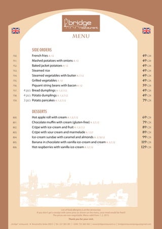 MENU
„bridge“ restaurant Novotného lávka 200/3 I Tel.: 221 082 381 I GSM: 725 360 360 I www.bridgerestaurant.cz I bridgerestaurantprague@gmail.com
List of food allergens is at the service bar.
If you don‘t get a receipt with same price as shown on the menu, your meal would be free!!!
The prices are non-negotiable. Menu valid from 1. 2. 2015.
Thank you for your visit.
	 SIDE ORDERS
	 750.		 French fries A: 12	 49 CZK
	 751.		 Mashed potatoes with onions A: 12	 49 CZK
	 752.		 Baked jacket potatoes A: 12	 49 CZK
	 753.		 Steamed rice	 49 CZK
	 754.		 Steamed vegetables with butter A: 7,12	 49 CZK
	 755.		 Grilled vegetables A: 12	 49 CZK
	 756.		 Piquant string beans with bacon A: 12	 59 CZK
	 757.	 4 pcs	 Bread dumplings A: 1,3,7,12	 49 CZK
	 758.	 4 pcs	 Potato dumplings A: 1,3,7,12	 49 CZK
	 759.	 3 pcs	 Potato pancakes A: 1,3,7,12	 79 CZK
	DESSERTS
	 800.		 Hot apple roll with cream A: 1,3,7,12	 69 CZK
	 801.		 Chocolate muffin with cream (gluten-free) A: 3,7,12	 79 CZK
	 802.		 Crźpe with ice-cream and fruit A: 1,3,7,12	 89 CZK
	 803.		 Crźpe with sour cream and marmelade A: 1,3,7	 89 CZK
	 804.		 Ice-cream sundae with caramel and almonds A: 3,7,8,12	 99 CZK
	 805.		 Banana in chocolate with vanilla ice-cream and cream A: 3,7,12	 119 CZK
	 806.		 Hot raspberries with vanilla ice-cream A: 3,7,12	 129 CZK
 