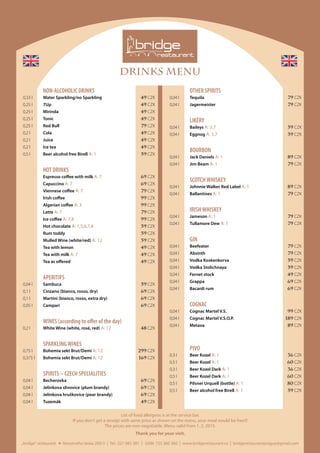 DRINKS MENU
	 OTHER SPIRITS
	 0,04 l	Tequila	 79 CZK
	 0,04 l	Jagermeister	 79 CZK
	LIKÉRY
	 0,04 l	Baileys A: 3,7	 59 CZK
	 0,04 l	Eggnog A: 3,7	 39 CZK
	BOURBON
	 0,04 l	 Jack Daniels A: 1	 89 CZK
	 0,04 l	 Jim Beam A: 1	 79 CZK
	 SCOTCHWHISKEY
	 0,04 l	 Johnnie Walker Red Label A: 1	 89 CZK
	 0,04 l	Ballantines A: 1	 79 CZK
	 IRISHWHISKEY
	 0,04 l	Jameson A: 1	 79 CZK
	 0,04 l	 Tullamore Dew A: 1	 79 CZK
	GIN
	 0,04 l	Beefeater	 79 CZK
	 0,04 l	Absinth	 79 CZK
	 0,04 l	 Vodka Koskenkorva	 59 CZK
	 0,04 l	 Vodka Stolichnaya	 59 CZK
	 0,04 l	 Fernet stock	 49 CZK
	 0,04 l	Grappa	 69 CZK
	 0,04 l	 Bacardi rum	 69 CZK
	COGNAC
	 0,04 l	 Cognac Martel V.S.	 99 CZK
	 0,04 l	 Cognac Martel V.S.O.P. 	 189 CZK
	 0,04 l	 Metaxa 	 89 CZK
	PIVO
	 0,3 l	 Beer Kozel A: 1	 36 CZK
	 0,5 l 	 Beer Kozel A: 1	 60 CZK
	 0,3 l	 Beer Kozel Dark A: 1	 36 CZK
	 0,5 l	 Beer Kozel Dark A: 1	 60 CZK
	 0,5 l	 Pilsner Urquell (bottle) A: 1	 80 CZK
	 0,5 l	 Beer alcohol free Birell A: 1	 59 CZK
List of food allergens is at the service bar.
If you don‘t get a receipt with same price as shown on the menu, your meal would be free!!!
The prices are non-negotiable. Menu valid from 1. 2. 2015.
Thank you for your visit.
	 NON-ALCOHOLIC DRINKS
	 0,33 l	 Water Sparkling/no Sparkling	 49 CZK
	 0,25 l	7Up	 49 CZK
	 0,25 l	Mirinda	 49 CZK
	 0,25 l 	 Tonic	 49 CZK
	 0,25 l	 Red Bull	 79 CZK
	 0,2 l 	Cola	 49 CZK	
	 0,2 l 	Juice	 49 CZK
	 0,2 l 	 Ice tea	 49 CZK
	 0,5 l 	 Beer alcohol free Birell A: 1	 59 CZK
	 HOT DRINKS
		 Espresso coffee with milk A: 7	 69 CZK
		 Capuccino A: 7	 69 CZK
		 Viennese coffee A: 7	 79 CZK
		 Irish coffee 	 99 CZK
		 Algerian coffee A: 3	 99 CZK
		 Latte A: 7	 79 CZK
		 Ice coffee A: 7,8	 99 CZK
		 Hot chocolate A: 1,5,6,7,8	 59 CZK
		 Rum toddy 	 59 CZK
		 Mulled Wine (white/red) A: 12	 59 CZK
		 Tea with lemon 	 49 CZK
		 Tea with milk A: 7	 49 CZK
		 Tea as offered 	 49 CZK
	APERITIFS
	 0,04 l	Sambuca	 59 CZK
	 0,1 l	 Cinzano (bianco, rosso, dry)	 69 CZK
	 0,1 l	 Martini (bianco, rosso, extra dry) 	 69 CZK
	 0,05 l	Campari	 69 CZK
	 WINES (according to offer of the day)
	 0,2 l	 White Wine (white, rosé, red) A: 12	 48 CZK
	 SPARKLINGWINES
	 0,75 l	 Bohemia sekt Brut/Demi A: 12	 299 CZK
	 0,375 l	 Bohemia sekt Brut/Demi A: 12	 169 CZK
	 SPIRITS – CZECH SPECIALITIES
	 0,04 l	Becherovka	 69 CZK
	 0,04 l	 Jelínkova slivovice (plum brandy) 	 69 CZK
	 0,04 l	 Jelínkova hruškovice (pear brandy) 	 69 CZK
	 0,04 l	Tuzemák	 49 CZK
„bridge“ restaurant Novotného lávka 200/3 I Tel.: 221 082 381 I GSM: 725 360 360 I www.bridgerestaurant.cz I bridgerestaurantprague@gmail.com
 