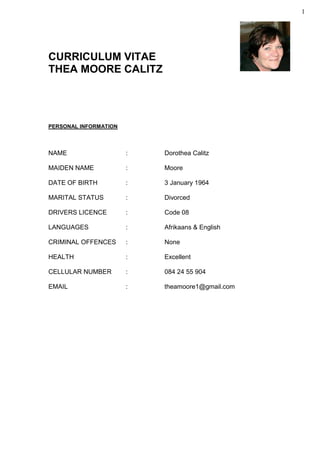 1
CURRICULUM VITAE
THEA MOORE CALITZ
PERSONAL INFORMATION
NAME : Dorothea Calitz
MAIDEN NAME : Moore
DATE OF BIRTH : 3 January 1964
MARITAL STATUS : Divorced
DRIVERS LICENCE : Code 08
LANGUAGES : Afrikaans & English
CRIMINAL OFFENCES : None
HEALTH : Excellent
CELLULAR NUMBER : 084 24 55 904
EMAIL : theamoore1@gmail.com
 