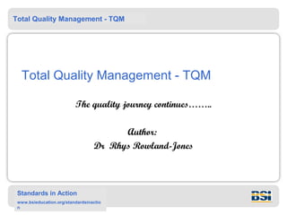 Total Quality Management - TQM




  Total Quality Management - TQM

                          The quality journey continues……..

                                        Author:
                                  Dr Rhys Rowland-Jones



 Standards in Action
 www.bsieducation.org/standardsinactio
 n
 