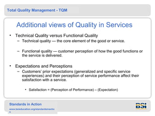Total Quality Management - TQM



      Additional views of Quality in Services
 •   Technical Quality versus Functional Quality
       – Technical quality — the core element of the good or service.

       – Functional quality — customer perception of how the good functions or
         the service is delivered.

 •   Expectations and Perceptions
       – Customers’ prior expectations (generalized and specific service
         experiences) and their perception of service performance affect their
         satisfaction with a service.

             • Satisfaction = (Perception of Performance) – (Expectation)



 Standards in Action
 www.bsieducation.org/standardsinactio
 n
 