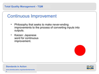 Total Quality Management - TQM



  Continuous Improvement
       •   Philosophy that seeks to make never-ending
           improvements to the process of converting inputs into
           outputs.
       •   Kaizen: Japanese
           word for continuous
           improvement.




 Standards in Action
 www.bsieducation.org/standardsinactio
 n
 