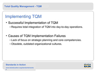 Total Quality Management - TQM



Implementing TQM
 • Successful Implementation of TQM
     – Requires total integration of TQM into day-to-day operations.


 • Causes of TQM Implementation Failures
     – Lack of focus on strategic planning and core competencies.
     – Obsolete, outdated organizational cultures.




 Standards in Action
 www.bsieducation.org/standardsinactio
 n
 