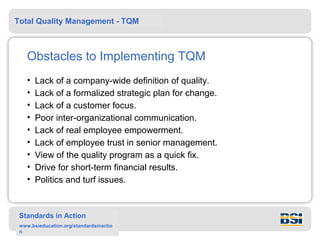 Total Quality Management - TQM



    Obstacles to Implementing TQM
    •   Lack of a company-wide definition of quality.
    •   Lack of a formalized strategic plan for change.
    •   Lack of a customer focus.
    •   Poor inter-organizational communication.
    •   Lack of real employee empowerment.
    •   Lack of employee trust in senior management.
    •   View of the quality program as a quick fix.
    •   Drive for short-term financial results.
    •   Politics and turf issues.


 Standards in Action
 www.bsieducation.org/standardsinactio
 n
 