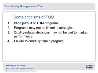 Total Quality Management - TQM



          Some criticisms of TQM
   1.      Blind pursuit of TQM programs
   2.      Programs may not be linked to strategies
   3.      Quality-related decisions may not be tied to market
           performance
   4.      Failure to carefully plan a program




 Standards in Action
 www.bsieducation.org/standardsinactio
 n
 