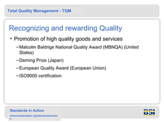 Total Quality Management - TQM



Recognizing and rewarding Quality
 • Promotion of high quality goods and services
     – Malcolm Baldrige National Quality Award (MBNQA) (United
       States)
     – Deming Prize (Japan)
     – European Quality Award (European Union)
     – ISO9000 certification




 Standards in Action
 www.bsieducation.org/standardsinactio
 n
 