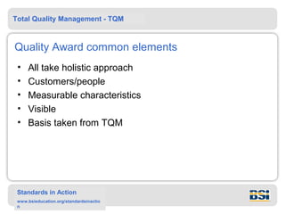Total Quality Management - TQM



Quality Award common elements
 •   All take holistic approach
 •   Customers/people
 •   Measurable characteristics
 •   Visible
 •   Basis taken from TQM




 Standards in Action
 www.bsieducation.org/standardsinactio
 n
 