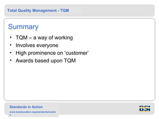 Total Quality Management - TQM



Summary
 •   TQM – a way of working
 •   Involves everyone
 •   High prominence on ‘customer’
 •   Awards based upon TQM




 Standards in Action
 www.bsieducation.org/standardsinactio
 n
 