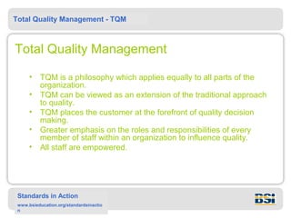 Total Quality Management - TQM



Total Quality Management

      •   TQM is a philosophy which applies equally to all parts of the
          organization.
      •   TQM can be viewed as an extension of the traditional approach
          to quality.
      •   TQM places the customer at the forefront of quality decision
          making.
      •   Greater emphasis on the roles and responsibilities of every
          member of staff within an organization to influence quality.
      •   All staff are empowered.




 Standards in Action
 www.bsieducation.org/standardsinactio
 n
 