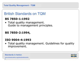 Total Quality Management - TQM



British Standards on TQM
 BS 7850-1:1992
 • Total quality management.
   Guide to management principles.

 BS 7850-2:1994,

 ISO 9004-4:1993
 • Total quality management. Guidelines for quality
   improvement.

 Standards in Action
 www.bsieducation.org/standardsinactio
 n
 