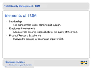 Total Quality Management - TQM



Elements of TQM
 •   Leadership
       – Top management vision, planning and support.
 •   Employee involvement
       – All employees assume responsibility for the quality of their work.
 •   Product/Process Excellence
       – Involves the process for continuous improvement.




 Standards in Action
 www.bsieducation.org/standardsinactio
 n
 