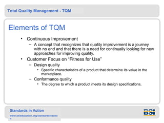 Total Quality Management - TQM



Elements of TQM
         •    Continuous Improvement
               – A concept that recognizes that quality improvement is a journey
                 with no end and that there is a need for continually looking for new
                 approaches for improving quality.
         •    Customer Focus on “Fitness for Use”
               – Design quality
                      • Specific characteristics of a product that determine its value in the
                        marketplace.
               – Conformance quality
                      • The degree to which a product meets its design specifications.




 Standards in Action
 www.bsieducation.org/standardsinactio
 n
 
