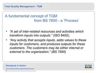 Total Quality Management - TQM



A fundamental concept of TQM
                from BS 7850 - a ‘Process’

 • “A set of inter-related resources and activities which
   transform inputs into outputs.” (ISO 8402).
 • “Any activity that accepts inputs, adds values to these
   inputs for customers, and produces outputs for these
   customers. The customers may be either internal or
   external to the organization.” (BS 7850)



 Standards in Action
 www.bsieducation.org/standardsinactio
 n
 