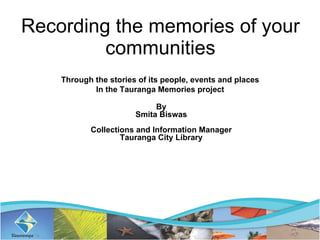 Recording the memories of your communities Through the stories of its people, events and places  In the Tauranga Memories project  By Smita Biswas Collections and Information Manager Tauranga City Library 
