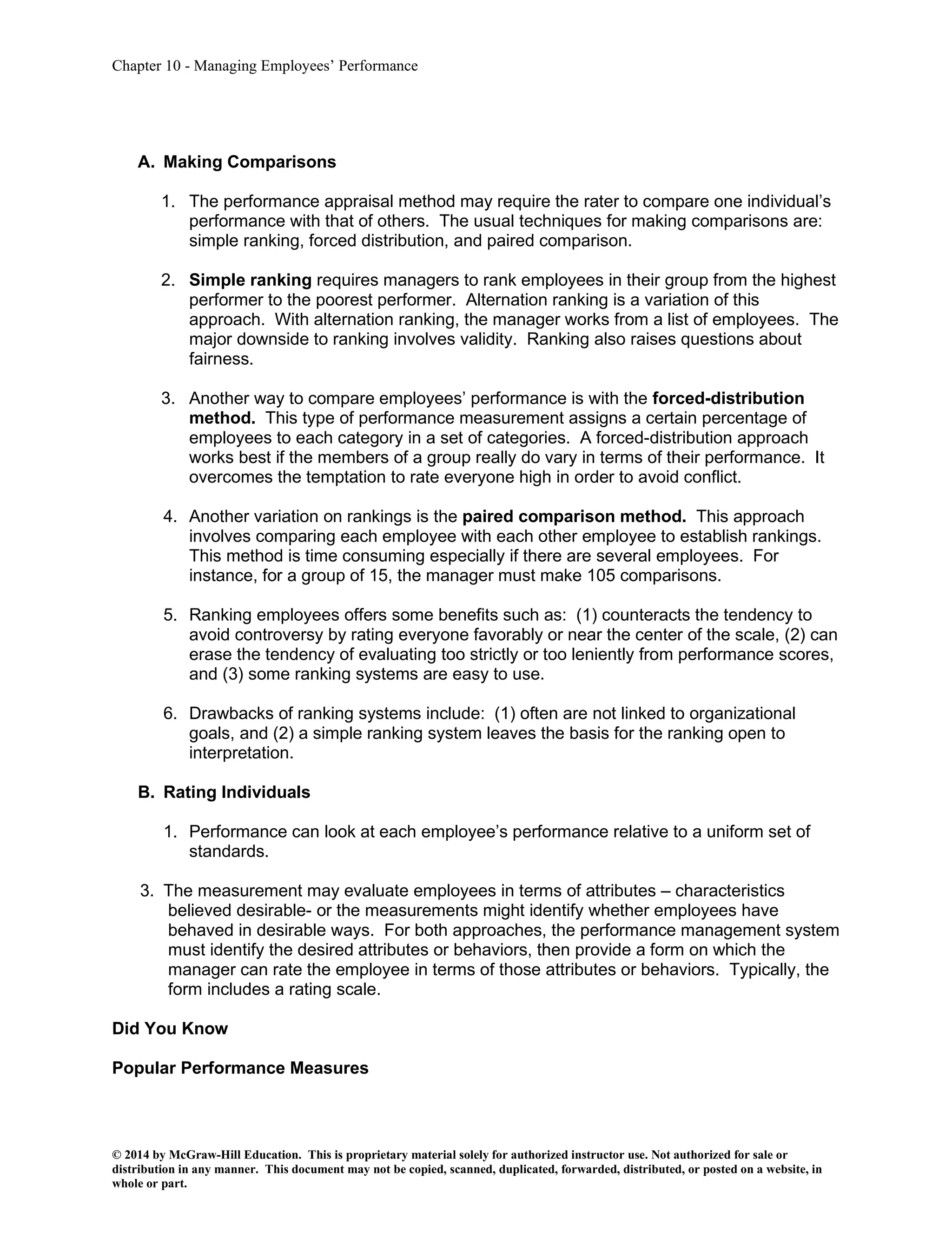 Chapter 10 - Managing Employees’ Performance
© 2014 by McGraw-Hill Education. This is proprietary material solely for authorized instructor use. Not authorized for sale or
distribution in any manner. This document may not be copied, scanned, duplicated, forwarded, distributed, or posted on a website, in
whole or part.
A. Making Comparisons
1. The performance appraisal method may require the rater to compare one individual’s
performance with that of others. The usual techniques for making comparisons are:
simple ranking, forced distribution, and paired comparison.
2. Simple ranking requires managers to rank employees in their group from the highest
performer to the poorest performer. Alternation ranking is a variation of this
approach. With alternation ranking, the manager works from a list of employees. The
major downside to ranking involves validity. Ranking also raises questions about
fairness.
3. Another way to compare employees’ performance is with the forced-distribution
method. This type of performance measurement assigns a certain percentage of
employees to each category in a set of categories. A forced-distribution approach
works best if the members of a group really do vary in terms of their performance. It
overcomes the temptation to rate everyone high in order to avoid conflict.
4. Another variation on rankings is the paired comparison method. This approach
involves comparing each employee with each other employee to establish rankings.
This method is time consuming especially if there are several employees. For
instance, for a group of 15, the manager must make 105 comparisons.
5. Ranking employees offers some benefits such as: (1) counteracts the tendency to
avoid controversy by rating everyone favorably or near the center of the scale, (2) can
erase the tendency of evaluating too strictly or too leniently from performance scores,
and (3) some ranking systems are easy to use.
6. Drawbacks of ranking systems include: (1) often are not linked to organizational
goals, and (2) a simple ranking system leaves the basis for the ranking open to
interpretation.
B. Rating Individuals
1. Performance can look at each employee’s performance relative to a uniform set of
standards.
3. The measurement may evaluate employees in terms of attributes – characteristics
believed desirable- or the measurements might identify whether employees have
behaved in desirable ways. For both approaches, the performance management system
must identify the desired attributes or behaviors, then provide a form on which the
manager can rate the employee in terms of those attributes or behaviors. Typically, the
form includes a rating scale.
Did You Know
Popular Performance Measures
 