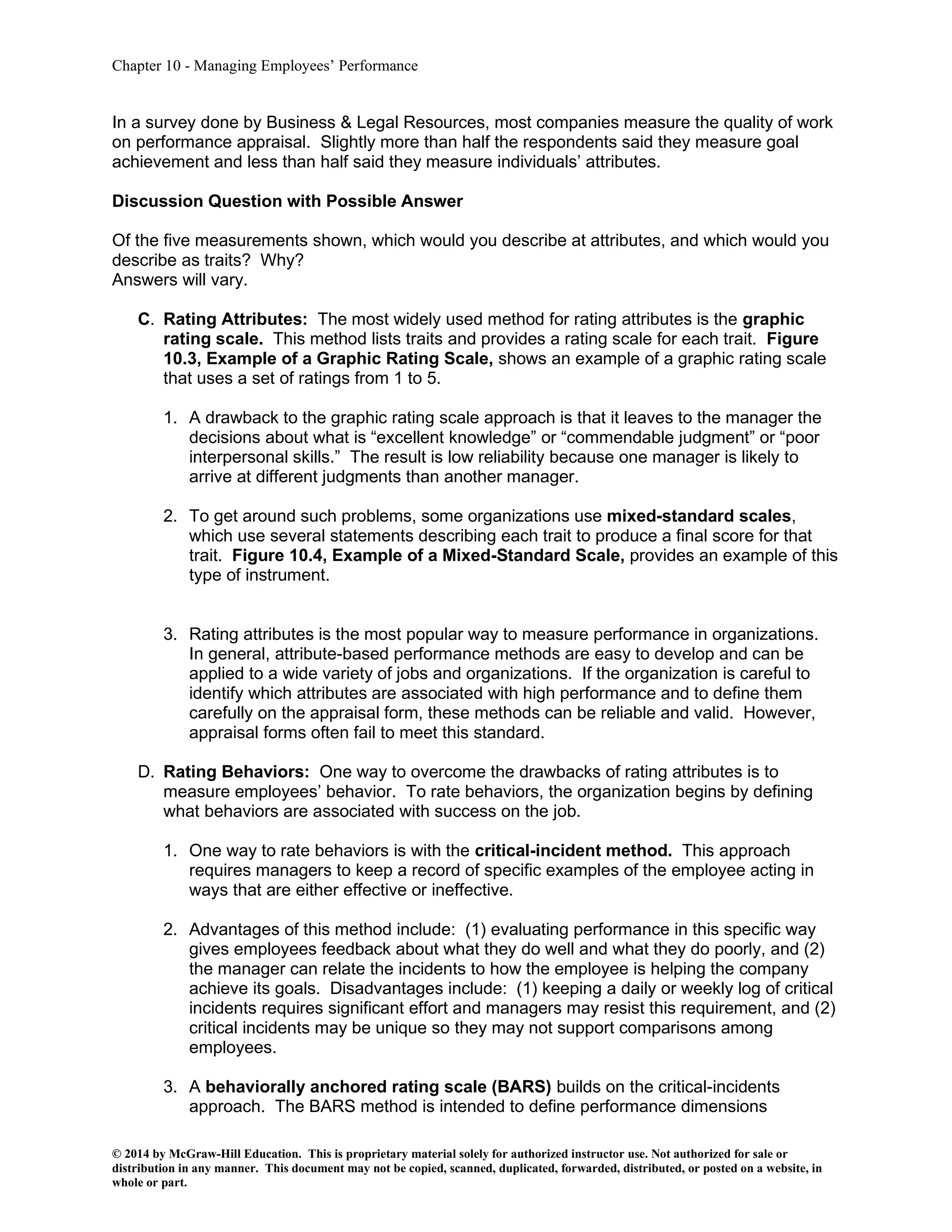 Chapter 10 - Managing Employees’ Performance
© 2014 by McGraw-Hill Education. This is proprietary material solely for authorized instructor use. Not authorized for sale or
distribution in any manner. This document may not be copied, scanned, duplicated, forwarded, distributed, or posted on a website, in
whole or part.
In a survey done by Business & Legal Resources, most companies measure the quality of work
on performance appraisal. Slightly more than half the respondents said they measure goal
achievement and less than half said they measure individuals’ attributes.
Discussion Question with Possible Answer
Of the five measurements shown, which would you describe at attributes, and which would you
describe as traits? Why?
Answers will vary.
C. Rating Attributes: The most widely used method for rating attributes is the graphic
rating scale. This method lists traits and provides a rating scale for each trait. Figure
10.3, Example of a Graphic Rating Scale, shows an example of a graphic rating scale
that uses a set of ratings from 1 to 5.
1. A drawback to the graphic rating scale approach is that it leaves to the manager the
decisions about what is “excellent knowledge” or “commendable judgment” or “poor
interpersonal skills.” The result is low reliability because one manager is likely to
arrive at different judgments than another manager.
2. To get around such problems, some organizations use mixed-standard scales,
which use several statements describing each trait to produce a final score for that
trait. Figure 10.4, Example of a Mixed-Standard Scale, provides an example of this
type of instrument.
3. Rating attributes is the most popular way to measure performance in organizations.
In general, attribute-based performance methods are easy to develop and can be
applied to a wide variety of jobs and organizations. If the organization is careful to
identify which attributes are associated with high performance and to define them
carefully on the appraisal form, these methods can be reliable and valid. However,
appraisal forms often fail to meet this standard.
D. Rating Behaviors: One way to overcome the drawbacks of rating attributes is to
measure employees’ behavior. To rate behaviors, the organization begins by defining
what behaviors are associated with success on the job.
1. One way to rate behaviors is with the critical-incident method. This approach
requires managers to keep a record of specific examples of the employee acting in
ways that are either effective or ineffective.
2. Advantages of this method include: (1) evaluating performance in this specific way
gives employees feedback about what they do well and what they do poorly, and (2)
the manager can relate the incidents to how the employee is helping the company
achieve its goals. Disadvantages include: (1) keeping a daily or weekly log of critical
incidents requires significant effort and managers may resist this requirement, and (2)
critical incidents may be unique so they may not support comparisons among
employees.
3. A behaviorally anchored rating scale (BARS) builds on the critical-incidents
approach. The BARS method is intended to define performance dimensions
 