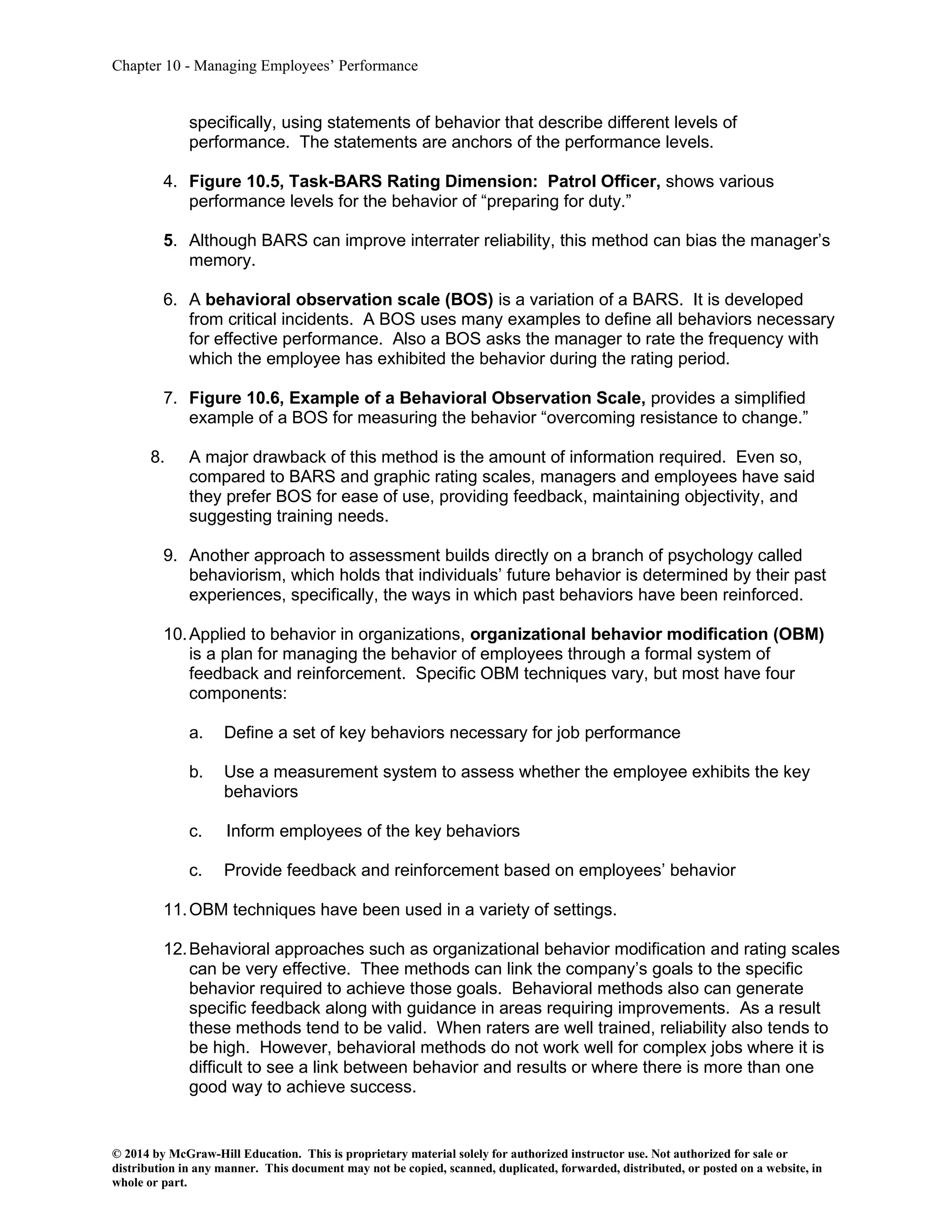 Chapter 10 - Managing Employees’ Performance
© 2014 by McGraw-Hill Education. This is proprietary material solely for authorized instructor use. Not authorized for sale or
distribution in any manner. This document may not be copied, scanned, duplicated, forwarded, distributed, or posted on a website, in
whole or part.
specifically, using statements of behavior that describe different levels of
performance. The statements are anchors of the performance levels.
4. Figure 10.5, Task-BARS Rating Dimension: Patrol Officer, shows various
performance levels for the behavior of “preparing for duty.”
5. Although BARS can improve interrater reliability, this method can bias the manager’s
memory.
6. A behavioral observation scale (BOS) is a variation of a BARS. It is developed
from critical incidents. A BOS uses many examples to define all behaviors necessary
for effective performance. Also a BOS asks the manager to rate the frequency with
which the employee has exhibited the behavior during the rating period.
7. Figure 10.6, Example of a Behavioral Observation Scale, provides a simplified
example of a BOS for measuring the behavior “overcoming resistance to change.”
8. A major drawback of this method is the amount of information required. Even so,
compared to BARS and graphic rating scales, managers and employees have said
they prefer BOS for ease of use, providing feedback, maintaining objectivity, and
suggesting training needs.
9. Another approach to assessment builds directly on a branch of psychology called
behaviorism, which holds that individuals’ future behavior is determined by their past
experiences, specifically, the ways in which past behaviors have been reinforced.
10.Applied to behavior in organizations, organizational behavior modification (OBM)
is a plan for managing the behavior of employees through a formal system of
feedback and reinforcement. Specific OBM techniques vary, but most have four
components:
a. Define a set of key behaviors necessary for job performance
b. Use a measurement system to assess whether the employee exhibits the key
behaviors
c. Inform employees of the key behaviors
c. Provide feedback and reinforcement based on employees’ behavior
11.OBM techniques have been used in a variety of settings.
12.Behavioral approaches such as organizational behavior modification and rating scales
can be very effective. Thee methods can link the company’s goals to the specific
behavior required to achieve those goals. Behavioral methods also can generate
specific feedback along with guidance in areas requiring improvements. As a result
these methods tend to be valid. When raters are well trained, reliability also tends to
be high. However, behavioral methods do not work well for complex jobs where it is
difficult to see a link between behavior and results or where there is more than one
good way to achieve success.
 
