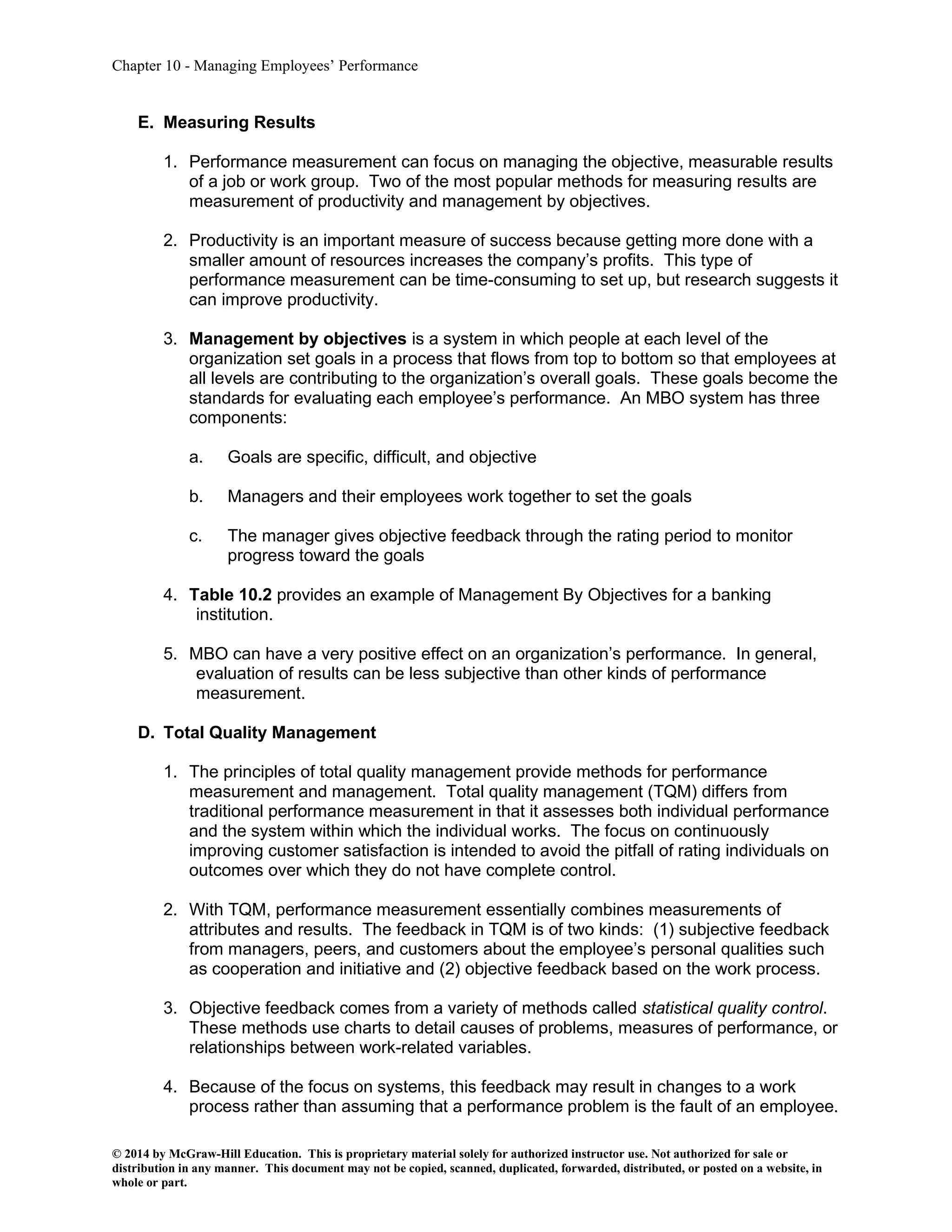 Chapter 10 - Managing Employees’ Performance
© 2014 by McGraw-Hill Education. This is proprietary material solely for authorized instructor use. Not authorized for sale or
distribution in any manner. This document may not be copied, scanned, duplicated, forwarded, distributed, or posted on a website, in
whole or part.
E. Measuring Results
1. Performance measurement can focus on managing the objective, measurable results
of a job or work group. Two of the most popular methods for measuring results are
measurement of productivity and management by objectives.
2. Productivity is an important measure of success because getting more done with a
smaller amount of resources increases the company’s profits. This type of
performance measurement can be time-consuming to set up, but research suggests it
can improve productivity.
3. Management by objectives is a system in which people at each level of the
organization set goals in a process that flows from top to bottom so that employees at
all levels are contributing to the organization’s overall goals. These goals become the
standards for evaluating each employee’s performance. An MBO system has three
components:
a. Goals are specific, difficult, and objective
b. Managers and their employees work together to set the goals
c. The manager gives objective feedback through the rating period to monitor
progress toward the goals
4. Table 10.2 provides an example of Management By Objectives for a banking
institution.
5. MBO can have a very positive effect on an organization’s performance. In general,
evaluation of results can be less subjective than other kinds of performance
measurement.
D. Total Quality Management
1. The principles of total quality management provide methods for performance
measurement and management. Total quality management (TQM) differs from
traditional performance measurement in that it assesses both individual performance
and the system within which the individual works. The focus on continuously
improving customer satisfaction is intended to avoid the pitfall of rating individuals on
outcomes over which they do not have complete control.
2. With TQM, performance measurement essentially combines measurements of
attributes and results. The feedback in TQM is of two kinds: (1) subjective feedback
from managers, peers, and customers about the employee’s personal qualities such
as cooperation and initiative and (2) objective feedback based on the work process.
3. Objective feedback comes from a variety of methods called statistical quality control.
These methods use charts to detail causes of problems, measures of performance, or
relationships between work-related variables.
4. Because of the focus on systems, this feedback may result in changes to a work
process rather than assuming that a performance problem is the fault of an employee.
 