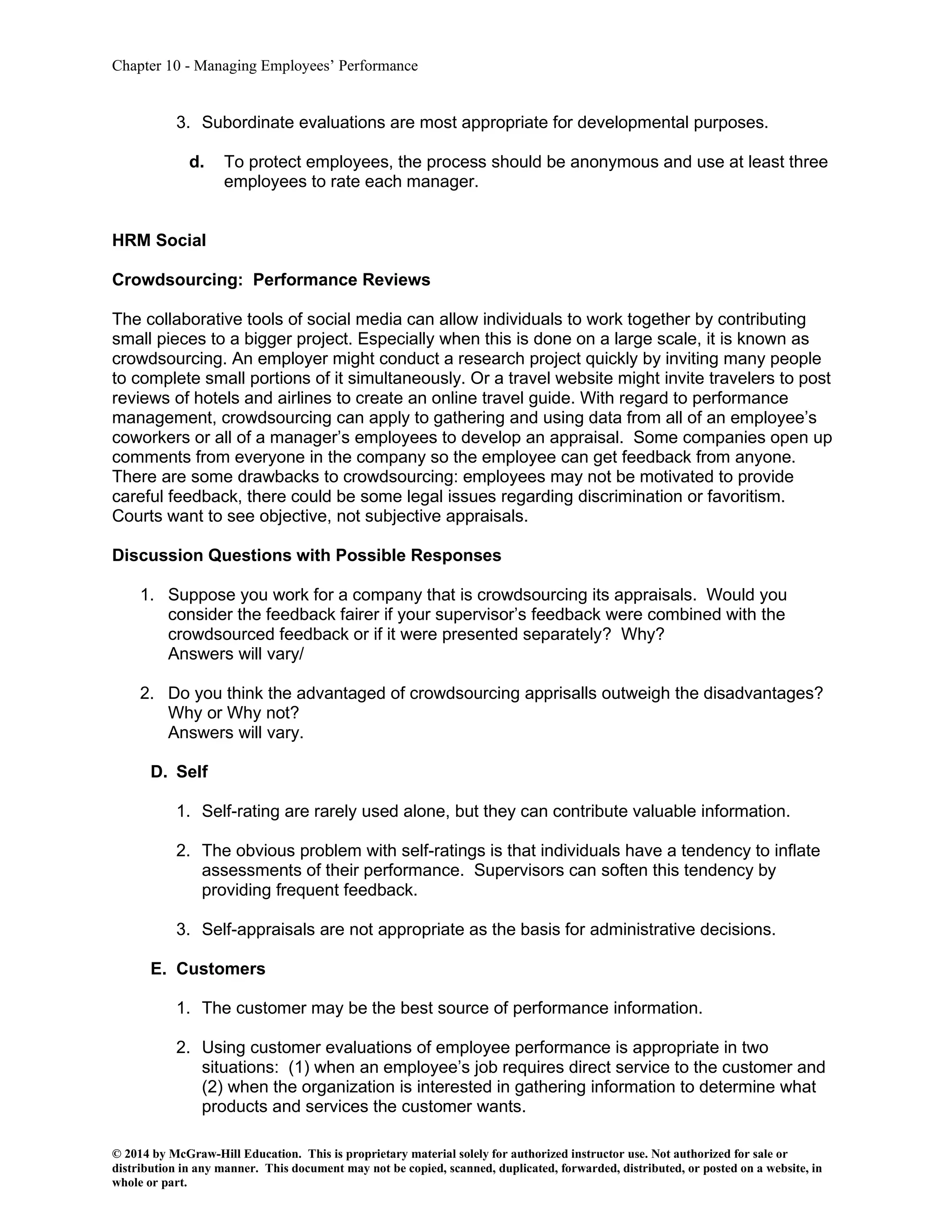 Chapter 10 - Managing Employees’ Performance
© 2014 by McGraw-Hill Education. This is proprietary material solely for authorized instructor use. Not authorized for sale or
distribution in any manner. This document may not be copied, scanned, duplicated, forwarded, distributed, or posted on a website, in
whole or part.
3. Subordinate evaluations are most appropriate for developmental purposes.
d. To protect employees, the process should be anonymous and use at least three
employees to rate each manager.
HRM Social
Crowdsourcing: Performance Reviews
The collaborative tools of social media can allow individuals to work together by contributing
small pieces to a bigger project. Especially when this is done on a large scale, it is known as
crowdsourcing. An employer might conduct a research project quickly by inviting many people
to complete small portions of it simultaneously. Or a travel website might invite travelers to post
reviews of hotels and airlines to create an online travel guide. With regard to performance
management, crowdsourcing can apply to gathering and using data from all of an employee’s
coworkers or all of a manager’s employees to develop an appraisal. Some companies open up
comments from everyone in the company so the employee can get feedback from anyone.
There are some drawbacks to crowdsourcing: employees may not be motivated to provide
careful feedback, there could be some legal issues regarding discrimination or favoritism.
Courts want to see objective, not subjective appraisals.
Discussion Questions with Possible Responses
1. Suppose you work for a company that is crowdsourcing its appraisals. Would you
consider the feedback fairer if your supervisor’s feedback were combined with the
crowdsourced feedback or if it were presented separately? Why?
Answers will vary/
2. Do you think the advantaged of crowdsourcing apprisalls outweigh the disadvantages?
Why or Why not?
Answers will vary.
D. Self
1. Self-rating are rarely used alone, but they can contribute valuable information.
2. The obvious problem with self-ratings is that individuals have a tendency to inflate
assessments of their performance. Supervisors can soften this tendency by
providing frequent feedback.
3. Self-appraisals are not appropriate as the basis for administrative decisions.
E. Customers
1. The customer may be the best source of performance information.
2. Using customer evaluations of employee performance is appropriate in two
situations: (1) when an employee’s job requires direct service to the customer and
(2) when the organization is interested in gathering information to determine what
products and services the customer wants.
 