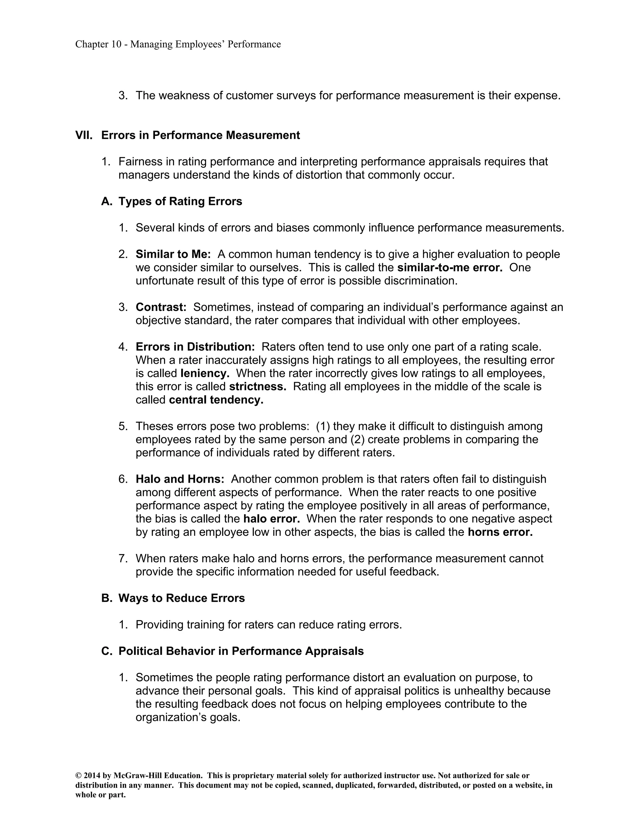 Chapter 10 - Managing Employees’ Performance
© 2014 by McGraw-Hill Education. This is proprietary material solely for authorized instructor use. Not authorized for sale or
distribution in any manner. This document may not be copied, scanned, duplicated, forwarded, distributed, or posted on a website, in
whole or part.
3. The weakness of customer surveys for performance measurement is their expense.
VII. Errors in Performance Measurement
1. Fairness in rating performance and interpreting performance appraisals requires that
managers understand the kinds of distortion that commonly occur.
A. Types of Rating Errors
1. Several kinds of errors and biases commonly influence performance measurements.
2. Similar to Me: A common human tendency is to give a higher evaluation to people
we consider similar to ourselves. This is called the similar-to-me error. One
unfortunate result of this type of error is possible discrimination.
3. Contrast: Sometimes, instead of comparing an individual’s performance against an
objective standard, the rater compares that individual with other employees.
4. Errors in Distribution: Raters often tend to use only one part of a rating scale.
When a rater inaccurately assigns high ratings to all employees, the resulting error
is called leniency. When the rater incorrectly gives low ratings to all employees,
this error is called strictness. Rating all employees in the middle of the scale is
called central tendency.
5. Theses errors pose two problems: (1) they make it difficult to distinguish among
employees rated by the same person and (2) create problems in comparing the
performance of individuals rated by different raters.
6. Halo and Horns: Another common problem is that raters often fail to distinguish
among different aspects of performance. When the rater reacts to one positive
performance aspect by rating the employee positively in all areas of performance,
the bias is called the halo error. When the rater responds to one negative aspect
by rating an employee low in other aspects, the bias is called the horns error.
7. When raters make halo and horns errors, the performance measurement cannot
provide the specific information needed for useful feedback.
B. Ways to Reduce Errors
1. Providing training for raters can reduce rating errors.
C. Political Behavior in Performance Appraisals
1. Sometimes the people rating performance distort an evaluation on purpose, to
advance their personal goals. This kind of appraisal politics is unhealthy because
the resulting feedback does not focus on helping employees contribute to the
organization’s goals.
 