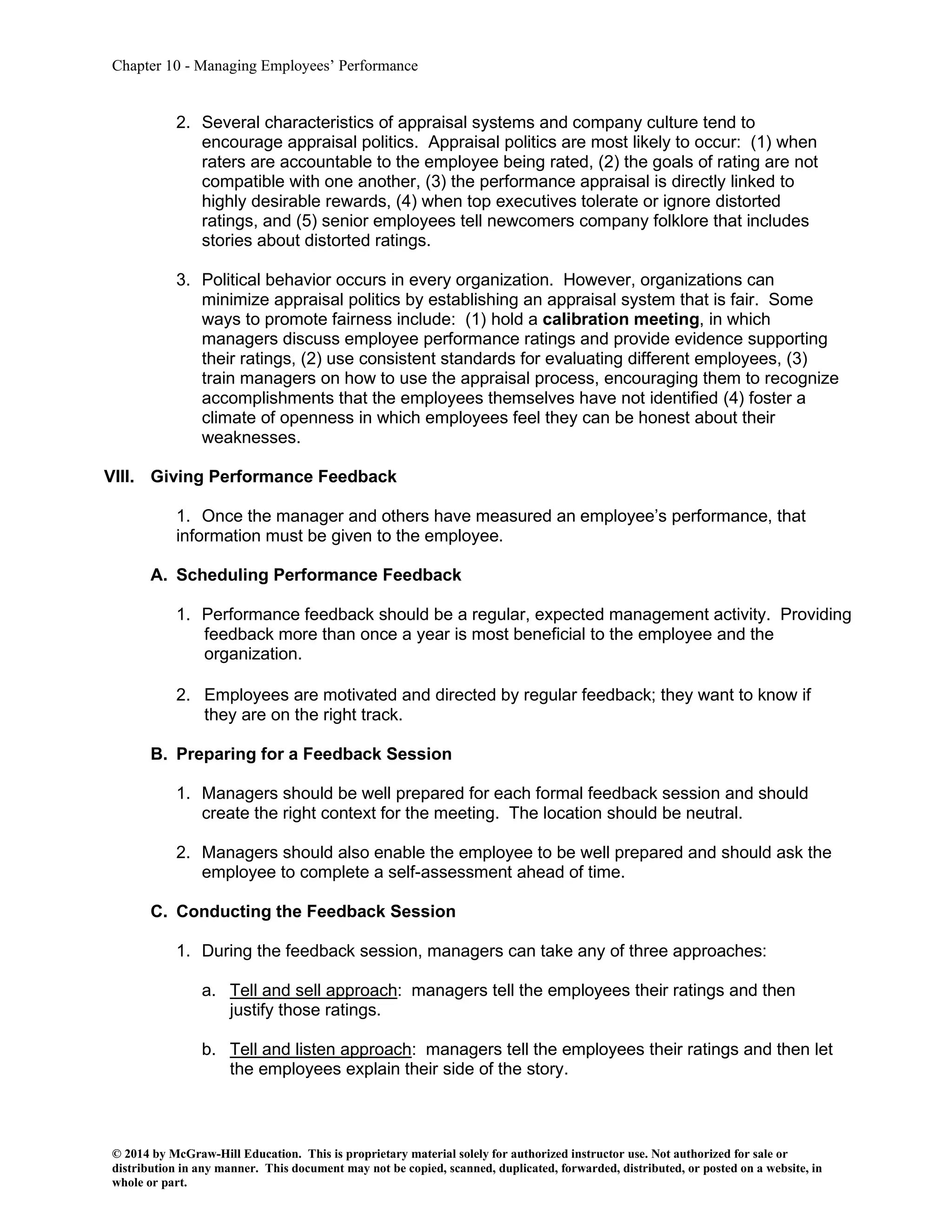 Chapter 10 - Managing Employees’ Performance
© 2014 by McGraw-Hill Education. This is proprietary material solely for authorized instructor use. Not authorized for sale or
distribution in any manner. This document may not be copied, scanned, duplicated, forwarded, distributed, or posted on a website, in
whole or part.
2. Several characteristics of appraisal systems and company culture tend to
encourage appraisal politics. Appraisal politics are most likely to occur: (1) when
raters are accountable to the employee being rated, (2) the goals of rating are not
compatible with one another, (3) the performance appraisal is directly linked to
highly desirable rewards, (4) when top executives tolerate or ignore distorted
ratings, and (5) senior employees tell newcomers company folklore that includes
stories about distorted ratings.
3. Political behavior occurs in every organization. However, organizations can
minimize appraisal politics by establishing an appraisal system that is fair. Some
ways to promote fairness include: (1) hold a calibration meeting, in which
managers discuss employee performance ratings and provide evidence supporting
their ratings, (2) use consistent standards for evaluating different employees, (3)
train managers on how to use the appraisal process, encouraging them to recognize
accomplishments that the employees themselves have not identified (4) foster a
climate of openness in which employees feel they can be honest about their
weaknesses.
VIII. Giving Performance Feedback
1. Once the manager and others have measured an employee’s performance, that
information must be given to the employee.
A. Scheduling Performance Feedback
1. Performance feedback should be a regular, expected management activity. Providing
feedback more than once a year is most beneficial to the employee and the
organization.
2. Employees are motivated and directed by regular feedback; they want to know if
they are on the right track.
B. Preparing for a Feedback Session
1. Managers should be well prepared for each formal feedback session and should
create the right context for the meeting. The location should be neutral.
2. Managers should also enable the employee to be well prepared and should ask the
employee to complete a self-assessment ahead of time.
C. Conducting the Feedback Session
1. During the feedback session, managers can take any of three approaches:
a. Tell and sell approach: managers tell the employees their ratings and then
justify those ratings.
b. Tell and listen approach: managers tell the employees their ratings and then let
the employees explain their side of the story.
 
