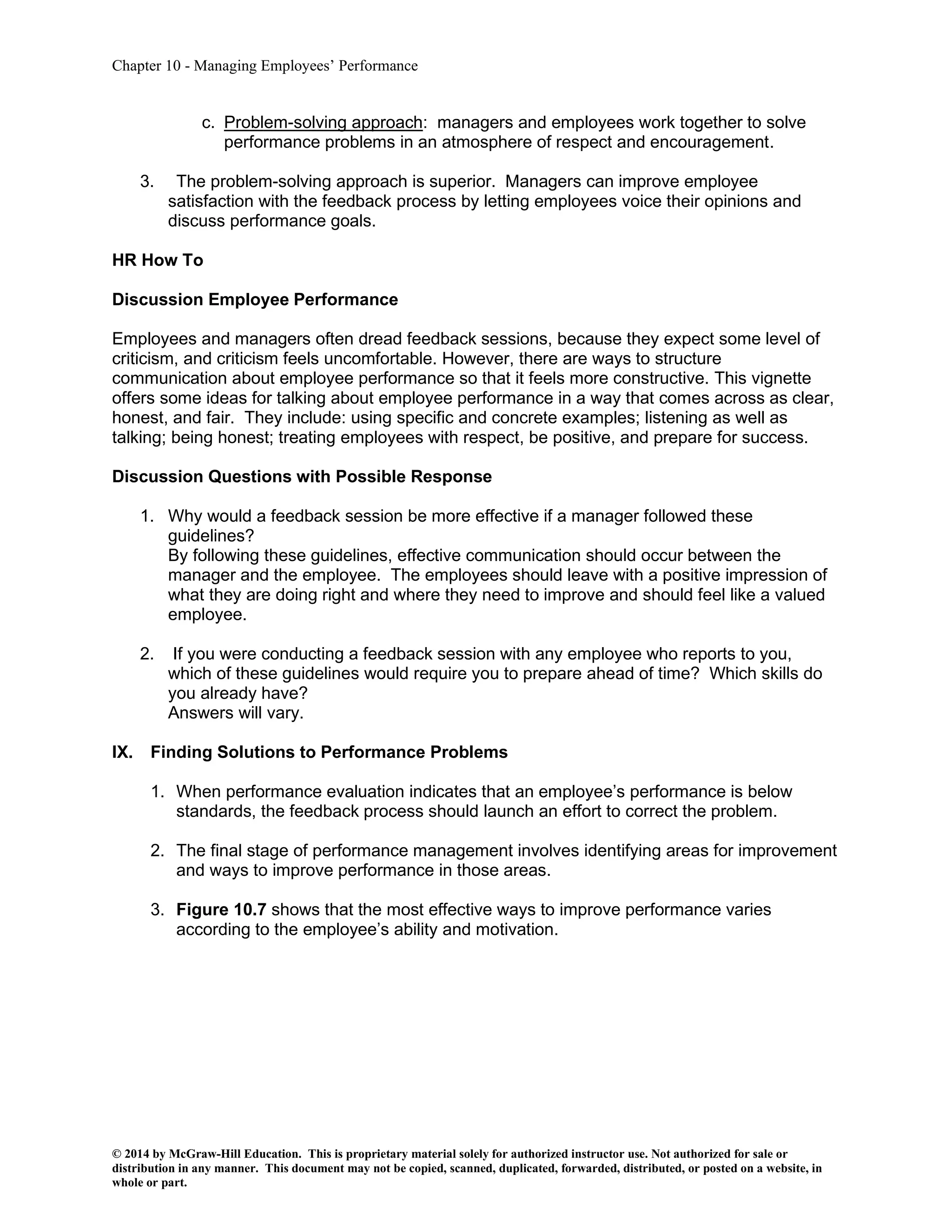 Chapter 10 - Managing Employees’ Performance
© 2014 by McGraw-Hill Education. This is proprietary material solely for authorized instructor use. Not authorized for sale or
distribution in any manner. This document may not be copied, scanned, duplicated, forwarded, distributed, or posted on a website, in
whole or part.
c. Problem-solving approach: managers and employees work together to solve
performance problems in an atmosphere of respect and encouragement.
3. The problem-solving approach is superior. Managers can improve employee
satisfaction with the feedback process by letting employees voice their opinions and
discuss performance goals.
HR How To
Discussion Employee Performance
Employees and managers often dread feedback sessions, because they expect some level of
criticism, and criticism feels uncomfortable. However, there are ways to structure
communication about employee performance so that it feels more constructive. This vignette
offers some ideas for talking about employee performance in a way that comes across as clear,
honest, and fair. They include: using specific and concrete examples; listening as well as
talking; being honest; treating employees with respect, be positive, and prepare for success.
Discussion Questions with Possible Response
1. Why would a feedback session be more effective if a manager followed these
guidelines?
By following these guidelines, effective communication should occur between the
manager and the employee. The employees should leave with a positive impression of
what they are doing right and where they need to improve and should feel like a valued
employee.
2. If you were conducting a feedback session with any employee who reports to you,
which of these guidelines would require you to prepare ahead of time? Which skills do
you already have?
Answers will vary.
IX. Finding Solutions to Performance Problems
1. When performance evaluation indicates that an employee’s performance is below
standards, the feedback process should launch an effort to correct the problem.
2. The final stage of performance management involves identifying areas for improvement
and ways to improve performance in those areas.
3. Figure 10.7 shows that the most effective ways to improve performance varies
according to the employee’s ability and motivation.
 