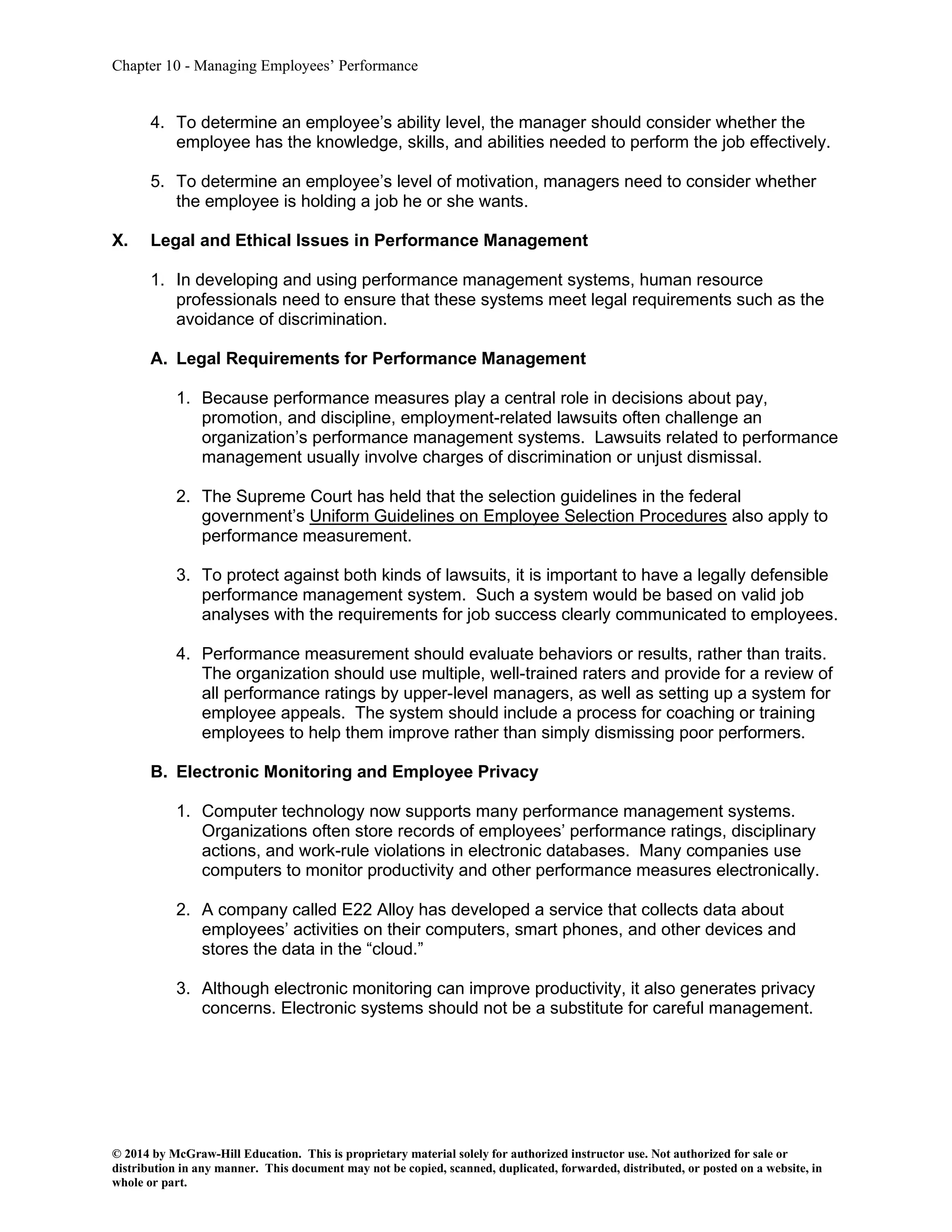 Chapter 10 - Managing Employees’ Performance
© 2014 by McGraw-Hill Education. This is proprietary material solely for authorized instructor use. Not authorized for sale or
distribution in any manner. This document may not be copied, scanned, duplicated, forwarded, distributed, or posted on a website, in
whole or part.
4. To determine an employee’s ability level, the manager should consider whether the
employee has the knowledge, skills, and abilities needed to perform the job effectively.
5. To determine an employee’s level of motivation, managers need to consider whether
the employee is holding a job he or she wants.
X. Legal and Ethical Issues in Performance Management
1. In developing and using performance management systems, human resource
professionals need to ensure that these systems meet legal requirements such as the
avoidance of discrimination.
A. Legal Requirements for Performance Management
1. Because performance measures play a central role in decisions about pay,
promotion, and discipline, employment-related lawsuits often challenge an
organization’s performance management systems. Lawsuits related to performance
management usually involve charges of discrimination or unjust dismissal.
2. The Supreme Court has held that the selection guidelines in the federal
government’s Uniform Guidelines on Employee Selection Procedures also apply to
performance measurement.
3. To protect against both kinds of lawsuits, it is important to have a legally defensible
performance management system. Such a system would be based on valid job
analyses with the requirements for job success clearly communicated to employees.
4. Performance measurement should evaluate behaviors or results, rather than traits.
The organization should use multiple, well-trained raters and provide for a review of
all performance ratings by upper-level managers, as well as setting up a system for
employee appeals. The system should include a process for coaching or training
employees to help them improve rather than simply dismissing poor performers.
B. Electronic Monitoring and Employee Privacy
1. Computer technology now supports many performance management systems.
Organizations often store records of employees’ performance ratings, disciplinary
actions, and work-rule violations in electronic databases. Many companies use
computers to monitor productivity and other performance measures electronically.
2. A company called E22 Alloy has developed a service that collects data about
employees’ activities on their computers, smart phones, and other devices and
stores the data in the “cloud.”
3. Although electronic monitoring can improve productivity, it also generates privacy
concerns. Electronic systems should not be a substitute for careful management.
 