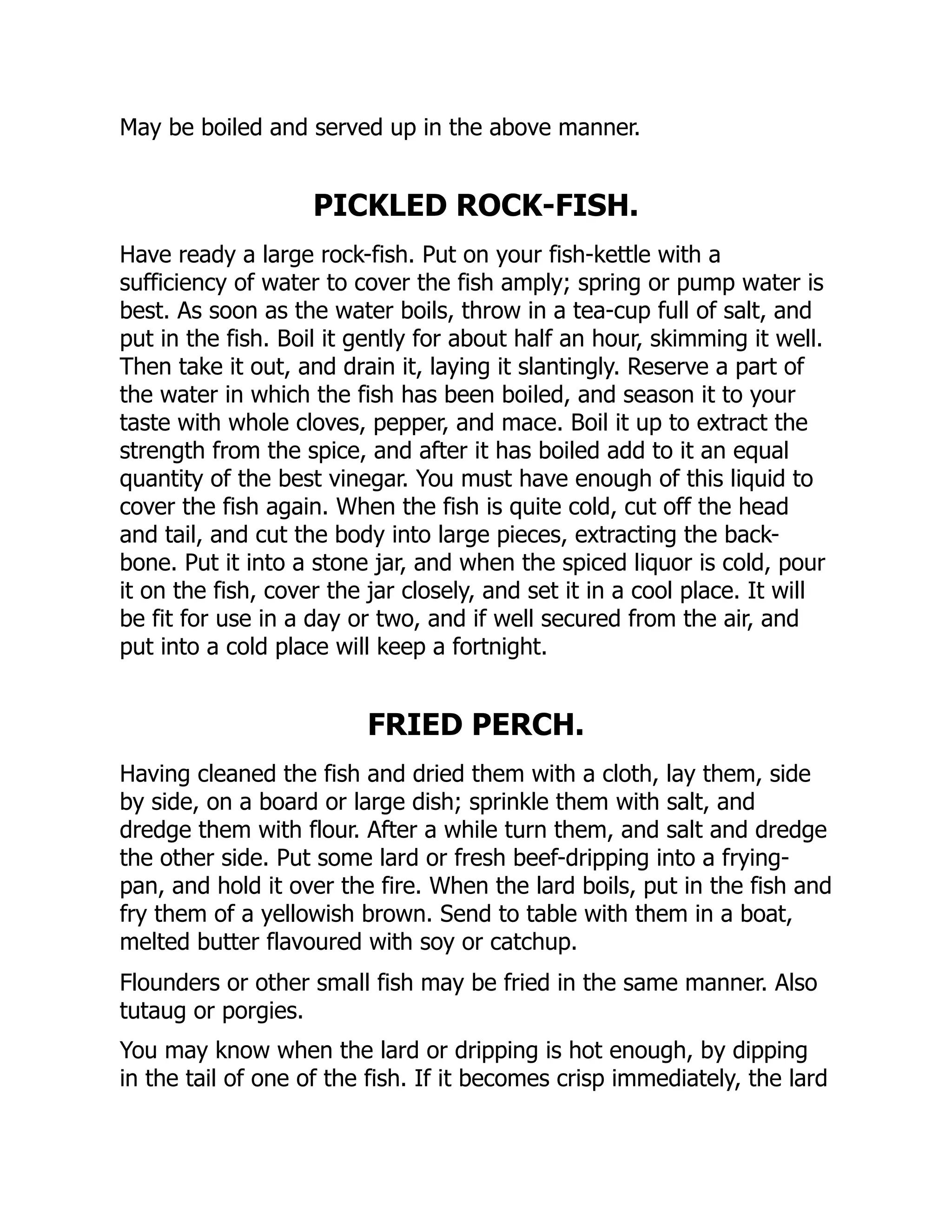 May be boiled and served up in the above manner.
PICKLED ROCK-FISH.
Have ready a large rock-fish. Put on your fish-kettle with a
sufficiency of water to cover the fish amply; spring or pump water is
best. As soon as the water boils, throw in a tea-cup full of salt, and
put in the fish. Boil it gently for about half an hour, skimming it well.
Then take it out, and drain it, laying it slantingly. Reserve a part of
the water in which the fish has been boiled, and season it to your
taste with whole cloves, pepper, and mace. Boil it up to extract the
strength from the spice, and after it has boiled add to it an equal
quantity of the best vinegar. You must have enough of this liquid to
cover the fish again. When the fish is quite cold, cut off the head
and tail, and cut the body into large pieces, extracting the back-
bone. Put it into a stone jar, and when the spiced liquor is cold, pour
it on the fish, cover the jar closely, and set it in a cool place. It will
be fit for use in a day or two, and if well secured from the air, and
put into a cold place will keep a fortnight.
FRIED PERCH.
Having cleaned the fish and dried them with a cloth, lay them, side
by side, on a board or large dish; sprinkle them with salt, and
dredge them with flour. After a while turn them, and salt and dredge
the other side. Put some lard or fresh beef-dripping into a frying-
pan, and hold it over the fire. When the lard boils, put in the fish and
fry them of a yellowish brown. Send to table with them in a boat,
melted butter flavoured with soy or catchup.
Flounders or other small fish may be fried in the same manner. Also
tutaug or porgies.
You may know when the lard or dripping is hot enough, by dipping
in the tail of one of the fish. If it becomes crisp immediately, the lard
 