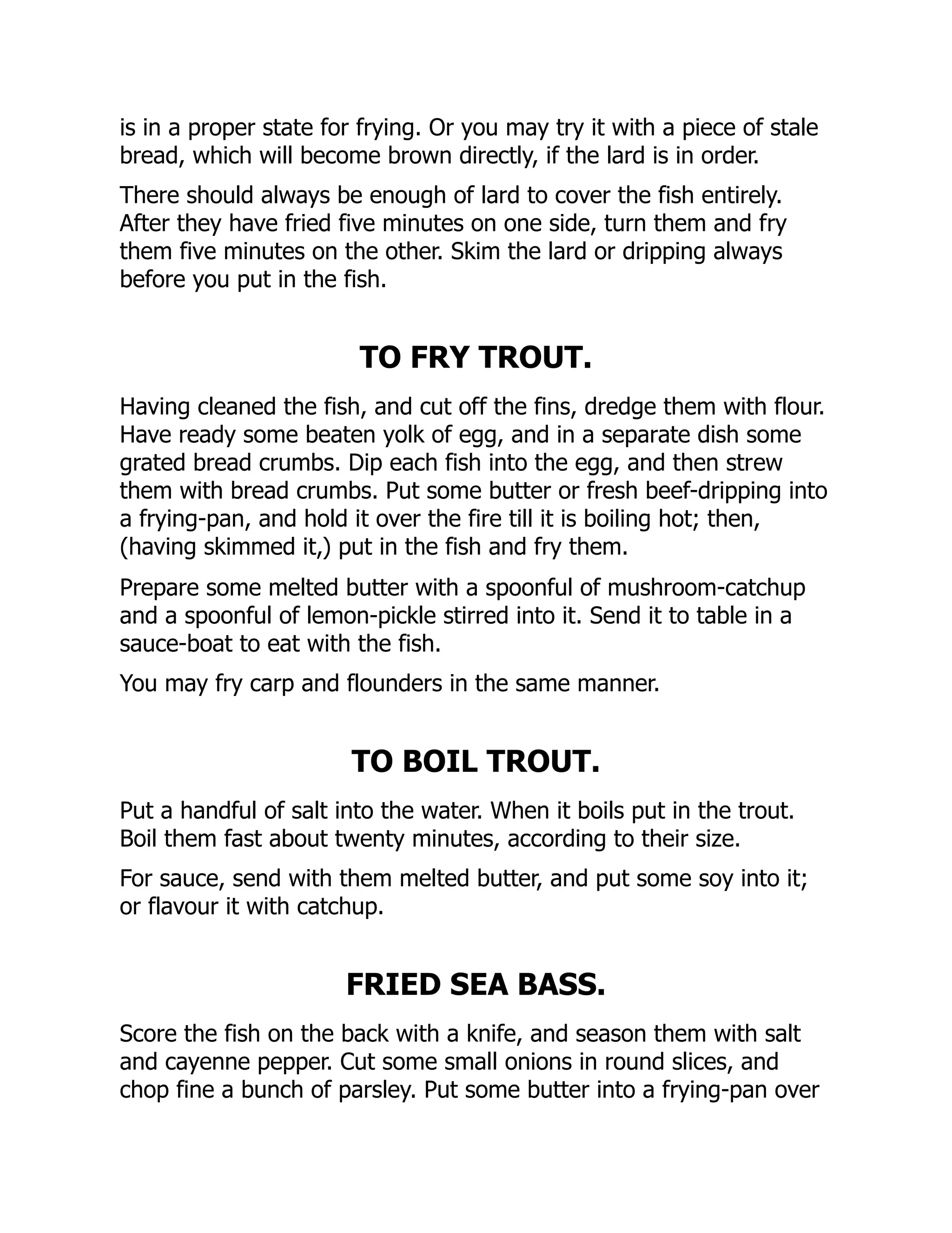 is in a proper state for frying. Or you may try it with a piece of stale
bread, which will become brown directly, if the lard is in order.
There should always be enough of lard to cover the fish entirely.
After they have fried five minutes on one side, turn them and fry
them five minutes on the other. Skim the lard or dripping always
before you put in the fish.
TO FRY TROUT.
Having cleaned the fish, and cut off the fins, dredge them with flour.
Have ready some beaten yolk of egg, and in a separate dish some
grated bread crumbs. Dip each fish into the egg, and then strew
them with bread crumbs. Put some butter or fresh beef-dripping into
a frying-pan, and hold it over the fire till it is boiling hot; then,
(having skimmed it,) put in the fish and fry them.
Prepare some melted butter with a spoonful of mushroom-catchup
and a spoonful of lemon-pickle stirred into it. Send it to table in a
sauce-boat to eat with the fish.
You may fry carp and flounders in the same manner.
TO BOIL TROUT.
Put a handful of salt into the water. When it boils put in the trout.
Boil them fast about twenty minutes, according to their size.
For sauce, send with them melted butter, and put some soy into it;
or flavour it with catchup.
FRIED SEA BASS.
Score the fish on the back with a knife, and season them with salt
and cayenne pepper. Cut some small onions in round slices, and
chop fine a bunch of parsley. Put some butter into a frying-pan over
 