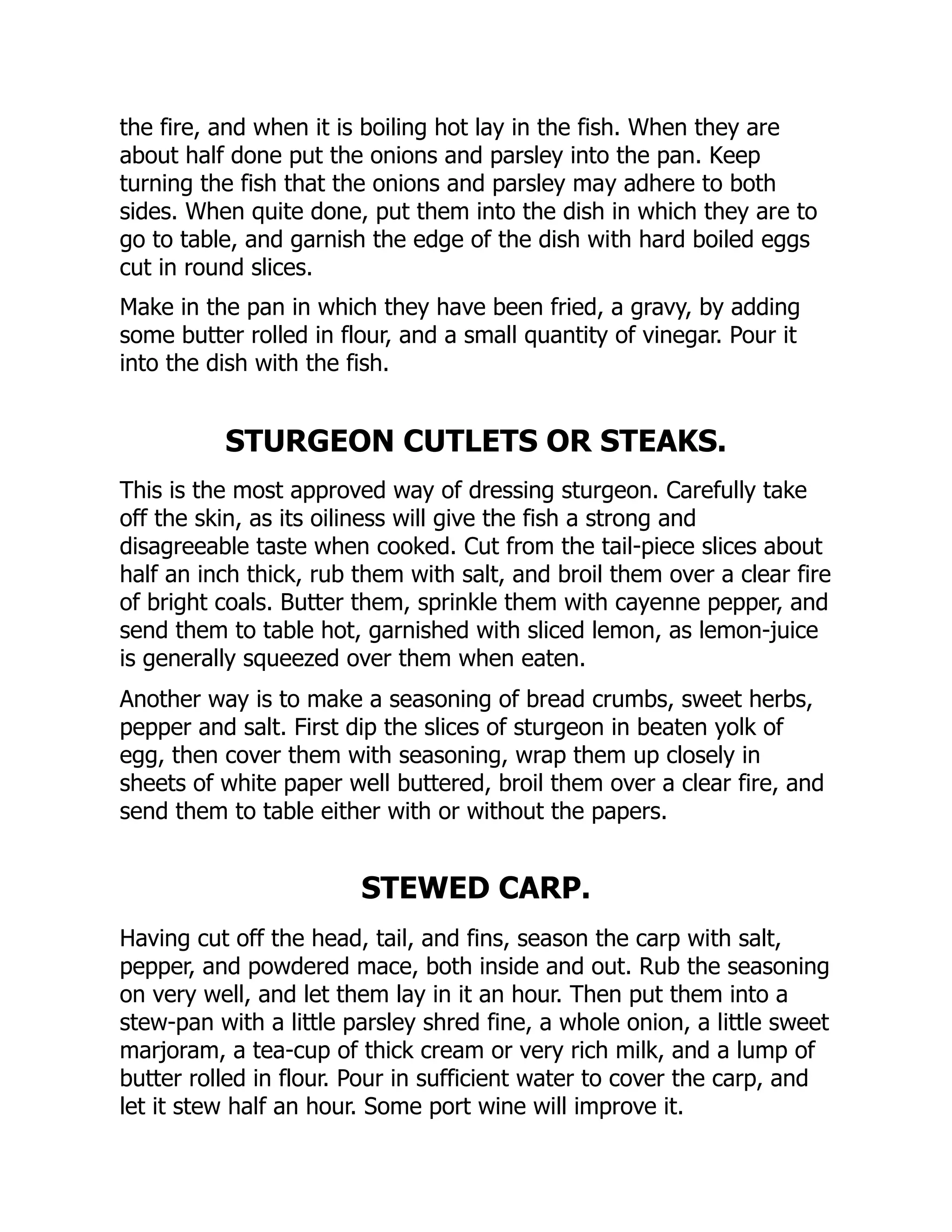 the fire, and when it is boiling hot lay in the fish. When they are
about half done put the onions and parsley into the pan. Keep
turning the fish that the onions and parsley may adhere to both
sides. When quite done, put them into the dish in which they are to
go to table, and garnish the edge of the dish with hard boiled eggs
cut in round slices.
Make in the pan in which they have been fried, a gravy, by adding
some butter rolled in flour, and a small quantity of vinegar. Pour it
into the dish with the fish.
STURGEON CUTLETS OR STEAKS.
This is the most approved way of dressing sturgeon. Carefully take
off the skin, as its oiliness will give the fish a strong and
disagreeable taste when cooked. Cut from the tail-piece slices about
half an inch thick, rub them with salt, and broil them over a clear fire
of bright coals. Butter them, sprinkle them with cayenne pepper, and
send them to table hot, garnished with sliced lemon, as lemon-juice
is generally squeezed over them when eaten.
Another way is to make a seasoning of bread crumbs, sweet herbs,
pepper and salt. First dip the slices of sturgeon in beaten yolk of
egg, then cover them with seasoning, wrap them up closely in
sheets of white paper well buttered, broil them over a clear fire, and
send them to table either with or without the papers.
STEWED CARP.
Having cut off the head, tail, and fins, season the carp with salt,
pepper, and powdered mace, both inside and out. Rub the seasoning
on very well, and let them lay in it an hour. Then put them into a
stew-pan with a little parsley shred fine, a whole onion, a little sweet
marjoram, a tea-cup of thick cream or very rich milk, and a lump of
butter rolled in flour. Pour in sufficient water to cover the carp, and
let it stew half an hour. Some port wine will improve it.
 
