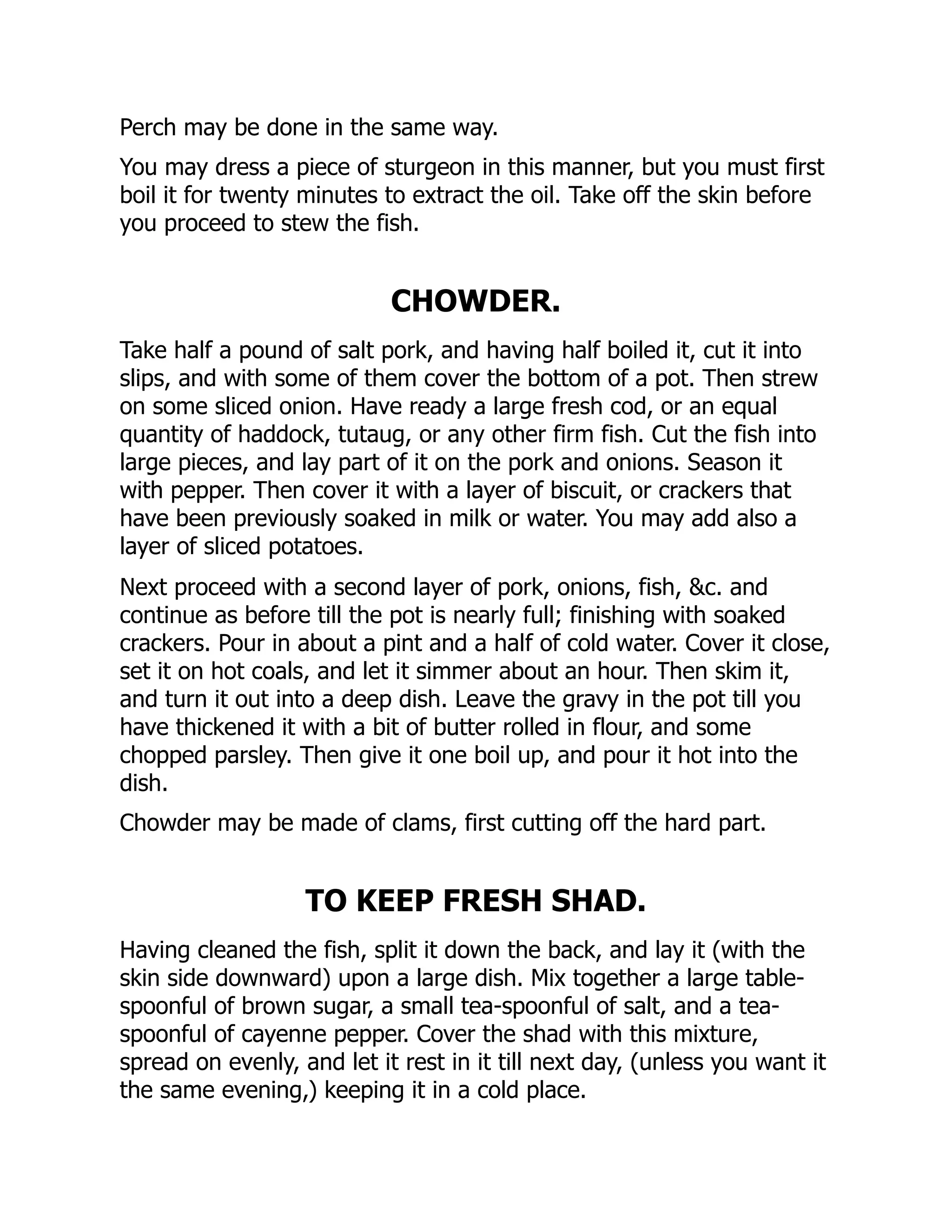 Perch may be done in the same way.
You may dress a piece of sturgeon in this manner, but you must first
boil it for twenty minutes to extract the oil. Take off the skin before
you proceed to stew the fish.
CHOWDER.
Take half a pound of salt pork, and having half boiled it, cut it into
slips, and with some of them cover the bottom of a pot. Then strew
on some sliced onion. Have ready a large fresh cod, or an equal
quantity of haddock, tutaug, or any other firm fish. Cut the fish into
large pieces, and lay part of it on the pork and onions. Season it
with pepper. Then cover it with a layer of biscuit, or crackers that
have been previously soaked in milk or water. You may add also a
layer of sliced potatoes.
Next proceed with a second layer of pork, onions, fish, &c. and
continue as before till the pot is nearly full; finishing with soaked
crackers. Pour in about a pint and a half of cold water. Cover it close,
set it on hot coals, and let it simmer about an hour. Then skim it,
and turn it out into a deep dish. Leave the gravy in the pot till you
have thickened it with a bit of butter rolled in flour, and some
chopped parsley. Then give it one boil up, and pour it hot into the
dish.
Chowder may be made of clams, first cutting off the hard part.
TO KEEP FRESH SHAD.
Having cleaned the fish, split it down the back, and lay it (with the
skin side downward) upon a large dish. Mix together a large table-
spoonful of brown sugar, a small tea-spoonful of salt, and a tea-
spoonful of cayenne pepper. Cover the shad with this mixture,
spread on evenly, and let it rest in it till next day, (unless you want it
the same evening,) keeping it in a cold place.
 