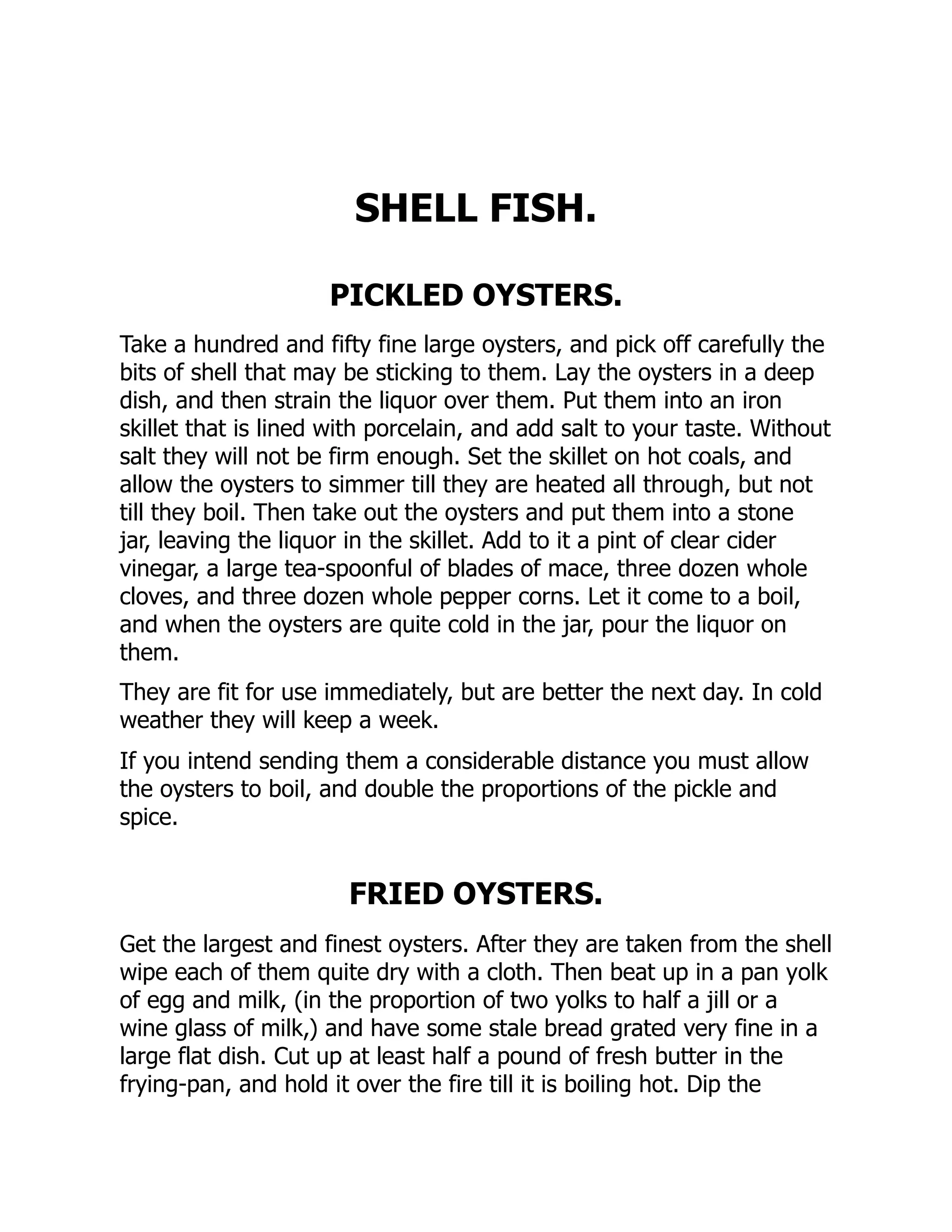 SHELL FISH.
PICKLED OYSTERS.
Take a hundred and fifty fine large oysters, and pick off carefully the
bits of shell that may be sticking to them. Lay the oysters in a deep
dish, and then strain the liquor over them. Put them into an iron
skillet that is lined with porcelain, and add salt to your taste. Without
salt they will not be firm enough. Set the skillet on hot coals, and
allow the oysters to simmer till they are heated all through, but not
till they boil. Then take out the oysters and put them into a stone
jar, leaving the liquor in the skillet. Add to it a pint of clear cider
vinegar, a large tea-spoonful of blades of mace, three dozen whole
cloves, and three dozen whole pepper corns. Let it come to a boil,
and when the oysters are quite cold in the jar, pour the liquor on
them.
They are fit for use immediately, but are better the next day. In cold
weather they will keep a week.
If you intend sending them a considerable distance you must allow
the oysters to boil, and double the proportions of the pickle and
spice.
FRIED OYSTERS.
Get the largest and finest oysters. After they are taken from the shell
wipe each of them quite dry with a cloth. Then beat up in a pan yolk
of egg and milk, (in the proportion of two yolks to half a jill or a
wine glass of milk,) and have some stale bread grated very fine in a
large flat dish. Cut up at least half a pound of fresh butter in the
frying-pan, and hold it over the fire till it is boiling hot. Dip the
 