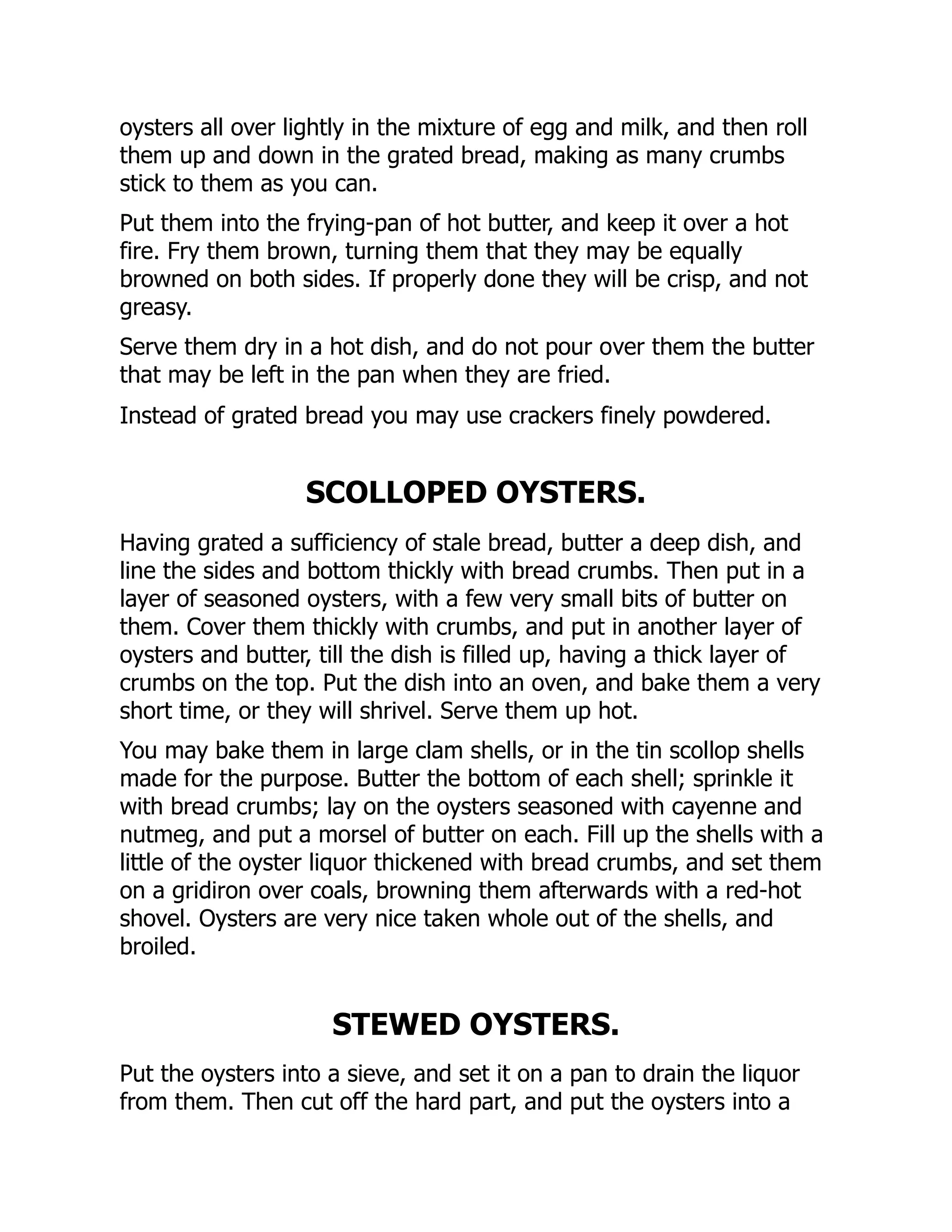 oysters all over lightly in the mixture of egg and milk, and then roll
them up and down in the grated bread, making as many crumbs
stick to them as you can.
Put them into the frying-pan of hot butter, and keep it over a hot
fire. Fry them brown, turning them that they may be equally
browned on both sides. If properly done they will be crisp, and not
greasy.
Serve them dry in a hot dish, and do not pour over them the butter
that may be left in the pan when they are fried.
Instead of grated bread you may use crackers finely powdered.
SCOLLOPED OYSTERS.
Having grated a sufficiency of stale bread, butter a deep dish, and
line the sides and bottom thickly with bread crumbs. Then put in a
layer of seasoned oysters, with a few very small bits of butter on
them. Cover them thickly with crumbs, and put in another layer of
oysters and butter, till the dish is filled up, having a thick layer of
crumbs on the top. Put the dish into an oven, and bake them a very
short time, or they will shrivel. Serve them up hot.
You may bake them in large clam shells, or in the tin scollop shells
made for the purpose. Butter the bottom of each shell; sprinkle it
with bread crumbs; lay on the oysters seasoned with cayenne and
nutmeg, and put a morsel of butter on each. Fill up the shells with a
little of the oyster liquor thickened with bread crumbs, and set them
on a gridiron over coals, browning them afterwards with a red-hot
shovel. Oysters are very nice taken whole out of the shells, and
broiled.
STEWED OYSTERS.
Put the oysters into a sieve, and set it on a pan to drain the liquor
from them. Then cut off the hard part, and put the oysters into a
 