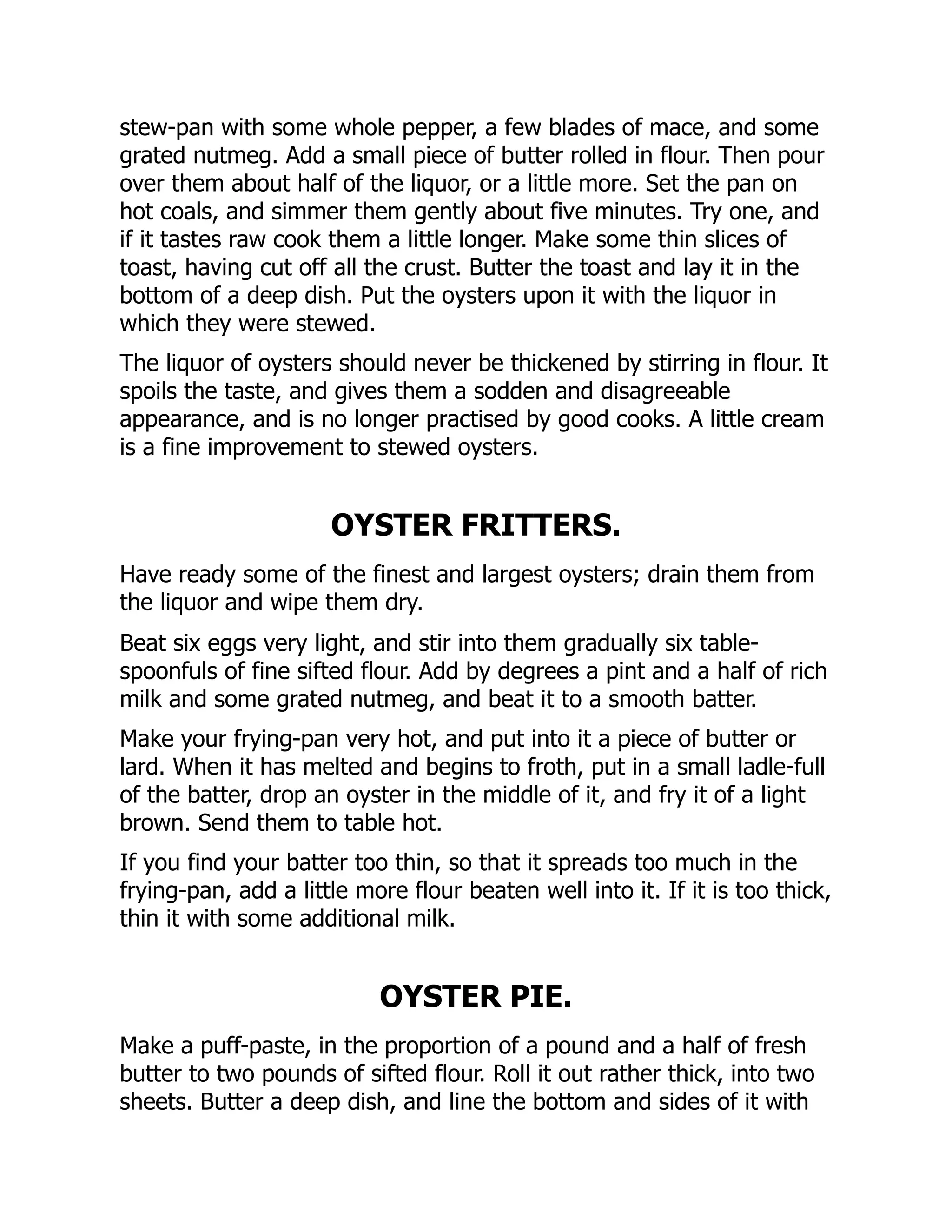 stew-pan with some whole pepper, a few blades of mace, and some
grated nutmeg. Add a small piece of butter rolled in flour. Then pour
over them about half of the liquor, or a little more. Set the pan on
hot coals, and simmer them gently about five minutes. Try one, and
if it tastes raw cook them a little longer. Make some thin slices of
toast, having cut off all the crust. Butter the toast and lay it in the
bottom of a deep dish. Put the oysters upon it with the liquor in
which they were stewed.
The liquor of oysters should never be thickened by stirring in flour. It
spoils the taste, and gives them a sodden and disagreeable
appearance, and is no longer practised by good cooks. A little cream
is a fine improvement to stewed oysters.
OYSTER FRITTERS.
Have ready some of the finest and largest oysters; drain them from
the liquor and wipe them dry.
Beat six eggs very light, and stir into them gradually six table-
spoonfuls of fine sifted flour. Add by degrees a pint and a half of rich
milk and some grated nutmeg, and beat it to a smooth batter.
Make your frying-pan very hot, and put into it a piece of butter or
lard. When it has melted and begins to froth, put in a small ladle-full
of the batter, drop an oyster in the middle of it, and fry it of a light
brown. Send them to table hot.
If you find your batter too thin, so that it spreads too much in the
frying-pan, add a little more flour beaten well into it. If it is too thick,
thin it with some additional milk.
OYSTER PIE.
Make a puff-paste, in the proportion of a pound and a half of fresh
butter to two pounds of sifted flour. Roll it out rather thick, into two
sheets. Butter a deep dish, and line the bottom and sides of it with
 