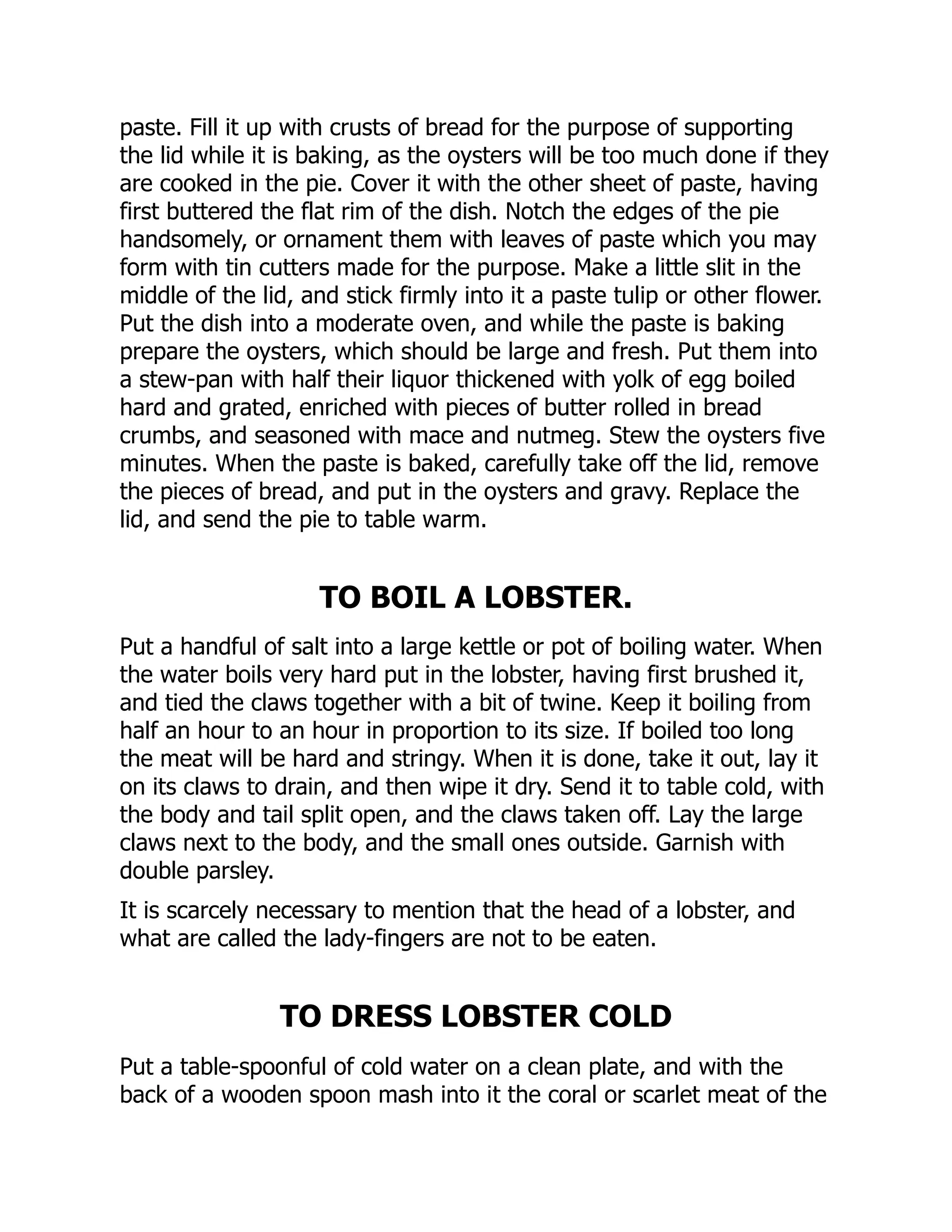 paste. Fill it up with crusts of bread for the purpose of supporting
the lid while it is baking, as the oysters will be too much done if they
are cooked in the pie. Cover it with the other sheet of paste, having
first buttered the flat rim of the dish. Notch the edges of the pie
handsomely, or ornament them with leaves of paste which you may
form with tin cutters made for the purpose. Make a little slit in the
middle of the lid, and stick firmly into it a paste tulip or other flower.
Put the dish into a moderate oven, and while the paste is baking
prepare the oysters, which should be large and fresh. Put them into
a stew-pan with half their liquor thickened with yolk of egg boiled
hard and grated, enriched with pieces of butter rolled in bread
crumbs, and seasoned with mace and nutmeg. Stew the oysters five
minutes. When the paste is baked, carefully take off the lid, remove
the pieces of bread, and put in the oysters and gravy. Replace the
lid, and send the pie to table warm.
TO BOIL A LOBSTER.
Put a handful of salt into a large kettle or pot of boiling water. When
the water boils very hard put in the lobster, having first brushed it,
and tied the claws together with a bit of twine. Keep it boiling from
half an hour to an hour in proportion to its size. If boiled too long
the meat will be hard and stringy. When it is done, take it out, lay it
on its claws to drain, and then wipe it dry. Send it to table cold, with
the body and tail split open, and the claws taken off. Lay the large
claws next to the body, and the small ones outside. Garnish with
double parsley.
It is scarcely necessary to mention that the head of a lobster, and
what are called the lady-fingers are not to be eaten.
TO DRESS LOBSTER COLD
Put a table-spoonful of cold water on a clean plate, and with the
back of a wooden spoon mash into it the coral or scarlet meat of the
 