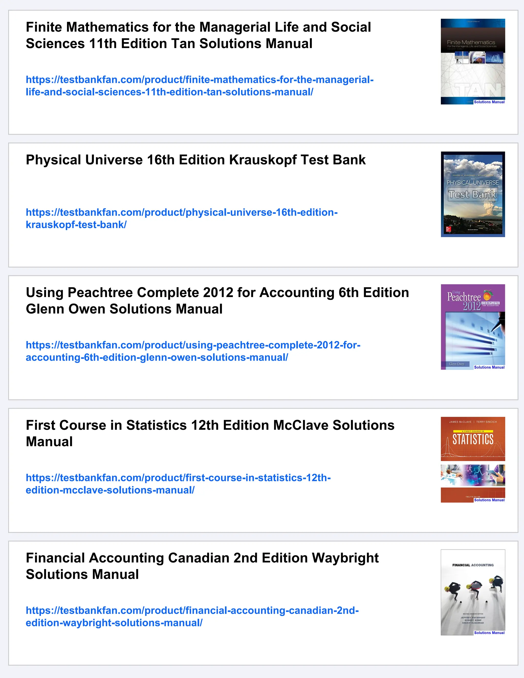 Finite Mathematics for the Managerial Life and Social
Sciences 11th Edition Tan Solutions Manual
https://testbankfan.com/product/finite-mathematics-for-the-managerial-
life-and-social-sciences-11th-edition-tan-solutions-manual/
Physical Universe 16th Edition Krauskopf Test Bank
https://testbankfan.com/product/physical-universe-16th-edition-
krauskopf-test-bank/
Using Peachtree Complete 2012 for Accounting 6th Edition
Glenn Owen Solutions Manual
https://testbankfan.com/product/using-peachtree-complete-2012-for-
accounting-6th-edition-glenn-owen-solutions-manual/
First Course in Statistics 12th Edition McClave Solutions
Manual
https://testbankfan.com/product/first-course-in-statistics-12th-
edition-mcclave-solutions-manual/
Financial Accounting Canadian 2nd Edition Waybright
Solutions Manual
https://testbankfan.com/product/financial-accounting-canadian-2nd-
edition-waybright-solutions-manual/
 