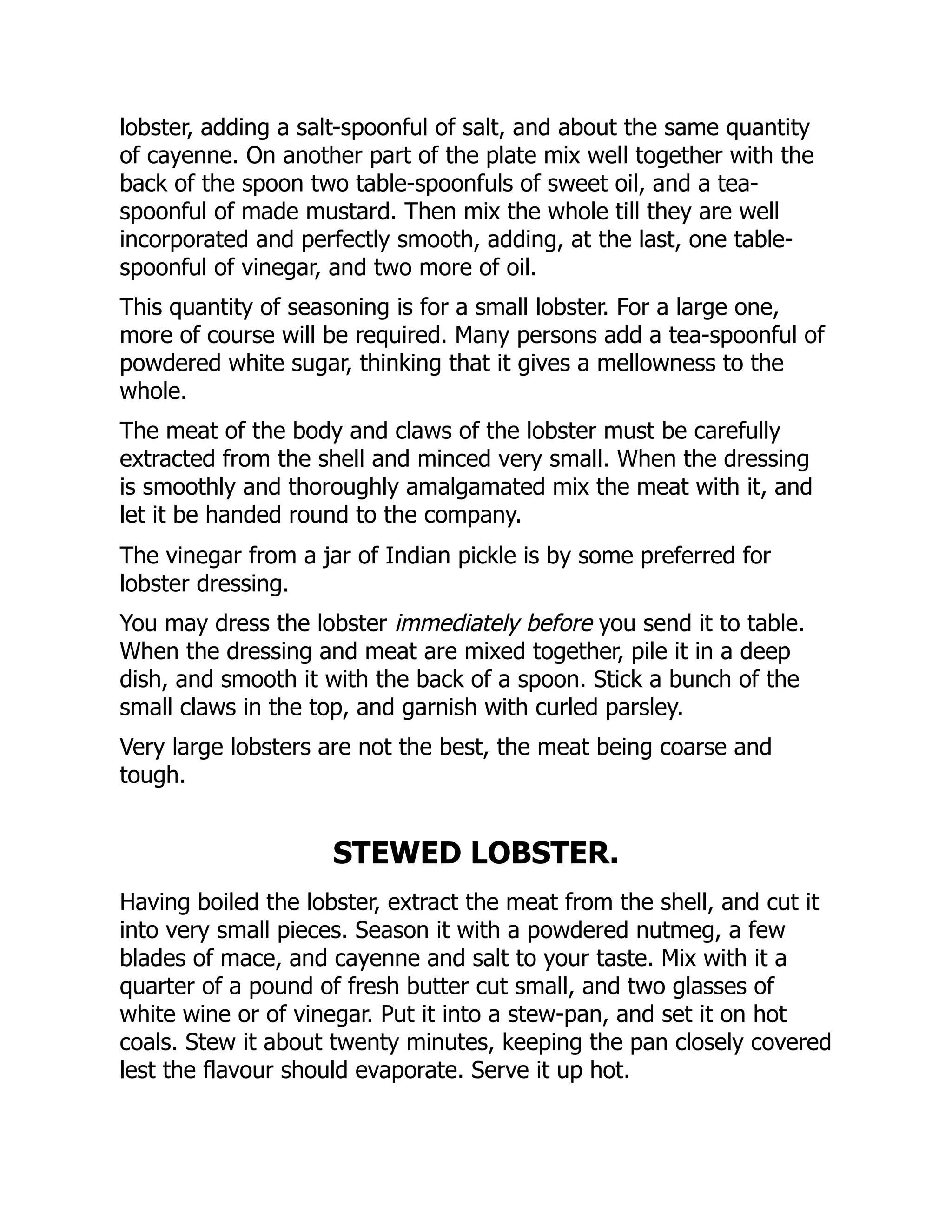 lobster, adding a salt-spoonful of salt, and about the same quantity
of cayenne. On another part of the plate mix well together with the
back of the spoon two table-spoonfuls of sweet oil, and a tea-
spoonful of made mustard. Then mix the whole till they are well
incorporated and perfectly smooth, adding, at the last, one table-
spoonful of vinegar, and two more of oil.
This quantity of seasoning is for a small lobster. For a large one,
more of course will be required. Many persons add a tea-spoonful of
powdered white sugar, thinking that it gives a mellowness to the
whole.
The meat of the body and claws of the lobster must be carefully
extracted from the shell and minced very small. When the dressing
is smoothly and thoroughly amalgamated mix the meat with it, and
let it be handed round to the company.
The vinegar from a jar of Indian pickle is by some preferred for
lobster dressing.
You may dress the lobster immediately before you send it to table.
When the dressing and meat are mixed together, pile it in a deep
dish, and smooth it with the back of a spoon. Stick a bunch of the
small claws in the top, and garnish with curled parsley.
Very large lobsters are not the best, the meat being coarse and
tough.
STEWED LOBSTER.
Having boiled the lobster, extract the meat from the shell, and cut it
into very small pieces. Season it with a powdered nutmeg, a few
blades of mace, and cayenne and salt to your taste. Mix with it a
quarter of a pound of fresh butter cut small, and two glasses of
white wine or of vinegar. Put it into a stew-pan, and set it on hot
coals. Stew it about twenty minutes, keeping the pan closely covered
lest the flavour should evaporate. Serve it up hot.
 