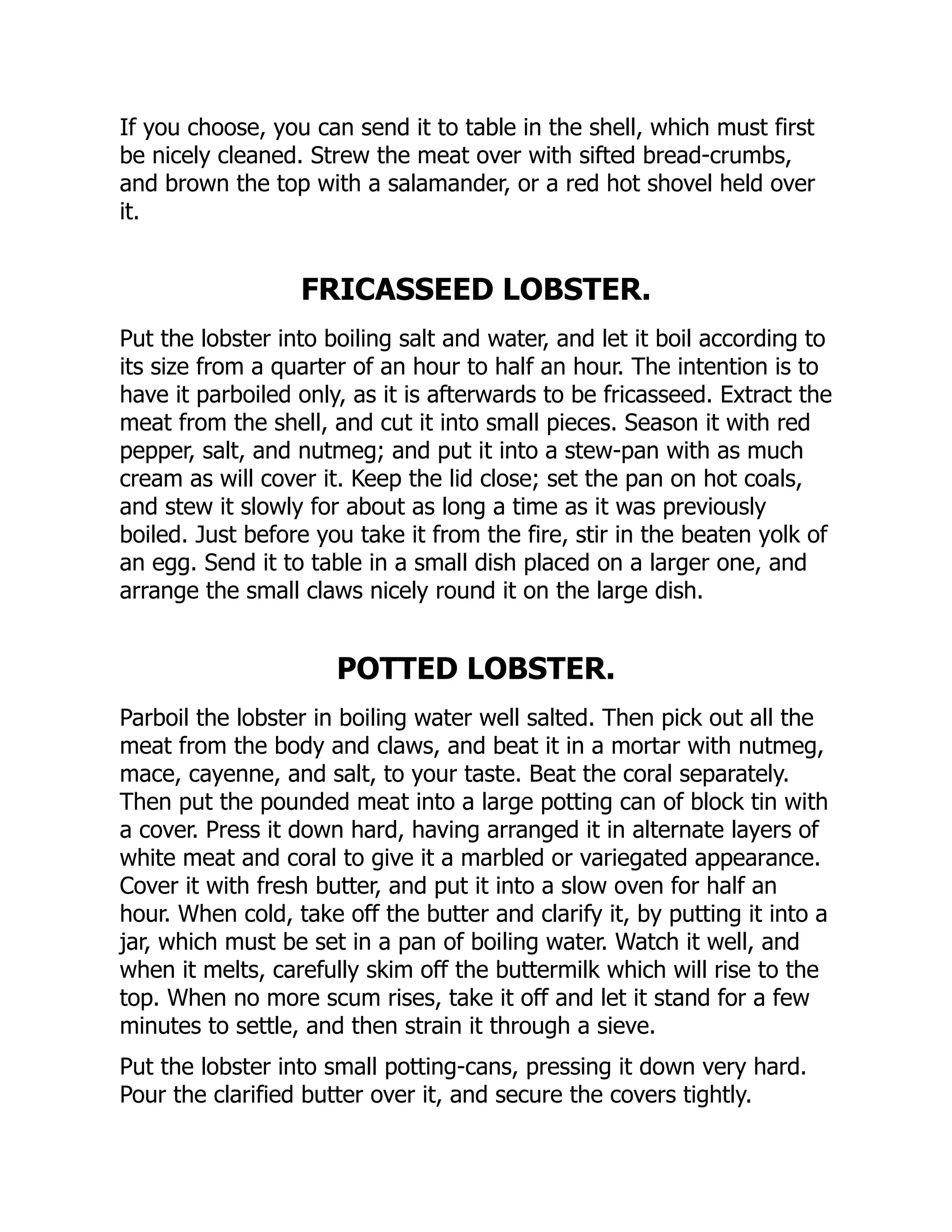 If you choose, you can send it to table in the shell, which must first
be nicely cleaned. Strew the meat over with sifted bread-crumbs,
and brown the top with a salamander, or a red hot shovel held over
it.
FRICASSEED LOBSTER.
Put the lobster into boiling salt and water, and let it boil according to
its size from a quarter of an hour to half an hour. The intention is to
have it parboiled only, as it is afterwards to be fricasseed. Extract the
meat from the shell, and cut it into small pieces. Season it with red
pepper, salt, and nutmeg; and put it into a stew-pan with as much
cream as will cover it. Keep the lid close; set the pan on hot coals,
and stew it slowly for about as long a time as it was previously
boiled. Just before you take it from the fire, stir in the beaten yolk of
an egg. Send it to table in a small dish placed on a larger one, and
arrange the small claws nicely round it on the large dish.
POTTED LOBSTER.
Parboil the lobster in boiling water well salted. Then pick out all the
meat from the body and claws, and beat it in a mortar with nutmeg,
mace, cayenne, and salt, to your taste. Beat the coral separately.
Then put the pounded meat into a large potting can of block tin with
a cover. Press it down hard, having arranged it in alternate layers of
white meat and coral to give it a marbled or variegated appearance.
Cover it with fresh butter, and put it into a slow oven for half an
hour. When cold, take off the butter and clarify it, by putting it into a
jar, which must be set in a pan of boiling water. Watch it well, and
when it melts, carefully skim off the buttermilk which will rise to the
top. When no more scum rises, take it off and let it stand for a few
minutes to settle, and then strain it through a sieve.
Put the lobster into small potting-cans, pressing it down very hard.
Pour the clarified butter over it, and secure the covers tightly.
 