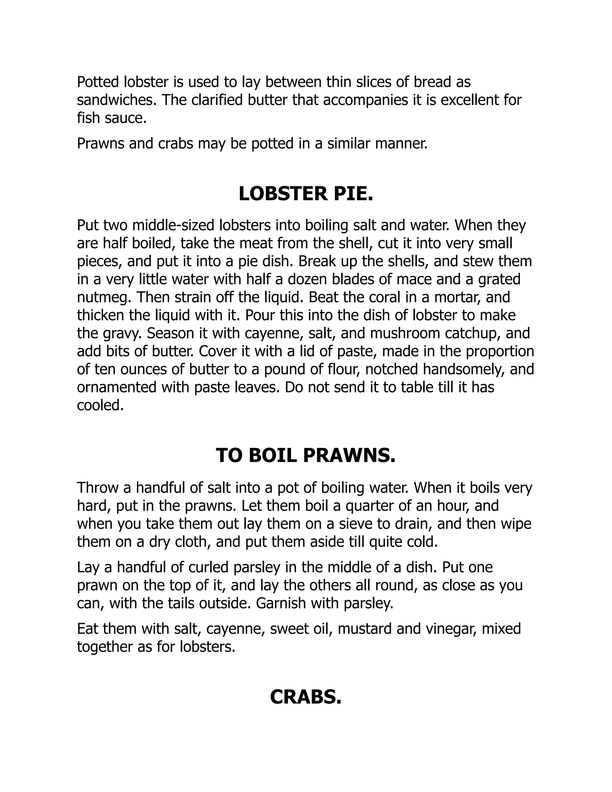 Potted lobster is used to lay between thin slices of bread as
sandwiches. The clarified butter that accompanies it is excellent for
fish sauce.
Prawns and crabs may be potted in a similar manner.
LOBSTER PIE.
Put two middle-sized lobsters into boiling salt and water. When they
are half boiled, take the meat from the shell, cut it into very small
pieces, and put it into a pie dish. Break up the shells, and stew them
in a very little water with half a dozen blades of mace and a grated
nutmeg. Then strain off the liquid. Beat the coral in a mortar, and
thicken the liquid with it. Pour this into the dish of lobster to make
the gravy. Season it with cayenne, salt, and mushroom catchup, and
add bits of butter. Cover it with a lid of paste, made in the proportion
of ten ounces of butter to a pound of flour, notched handsomely, and
ornamented with paste leaves. Do not send it to table till it has
cooled.
TO BOIL PRAWNS.
Throw a handful of salt into a pot of boiling water. When it boils very
hard, put in the prawns. Let them boil a quarter of an hour, and
when you take them out lay them on a sieve to drain, and then wipe
them on a dry cloth, and put them aside till quite cold.
Lay a handful of curled parsley in the middle of a dish. Put one
prawn on the top of it, and lay the others all round, as close as you
can, with the tails outside. Garnish with parsley.
Eat them with salt, cayenne, sweet oil, mustard and vinegar, mixed
together as for lobsters.
CRABS.
 
